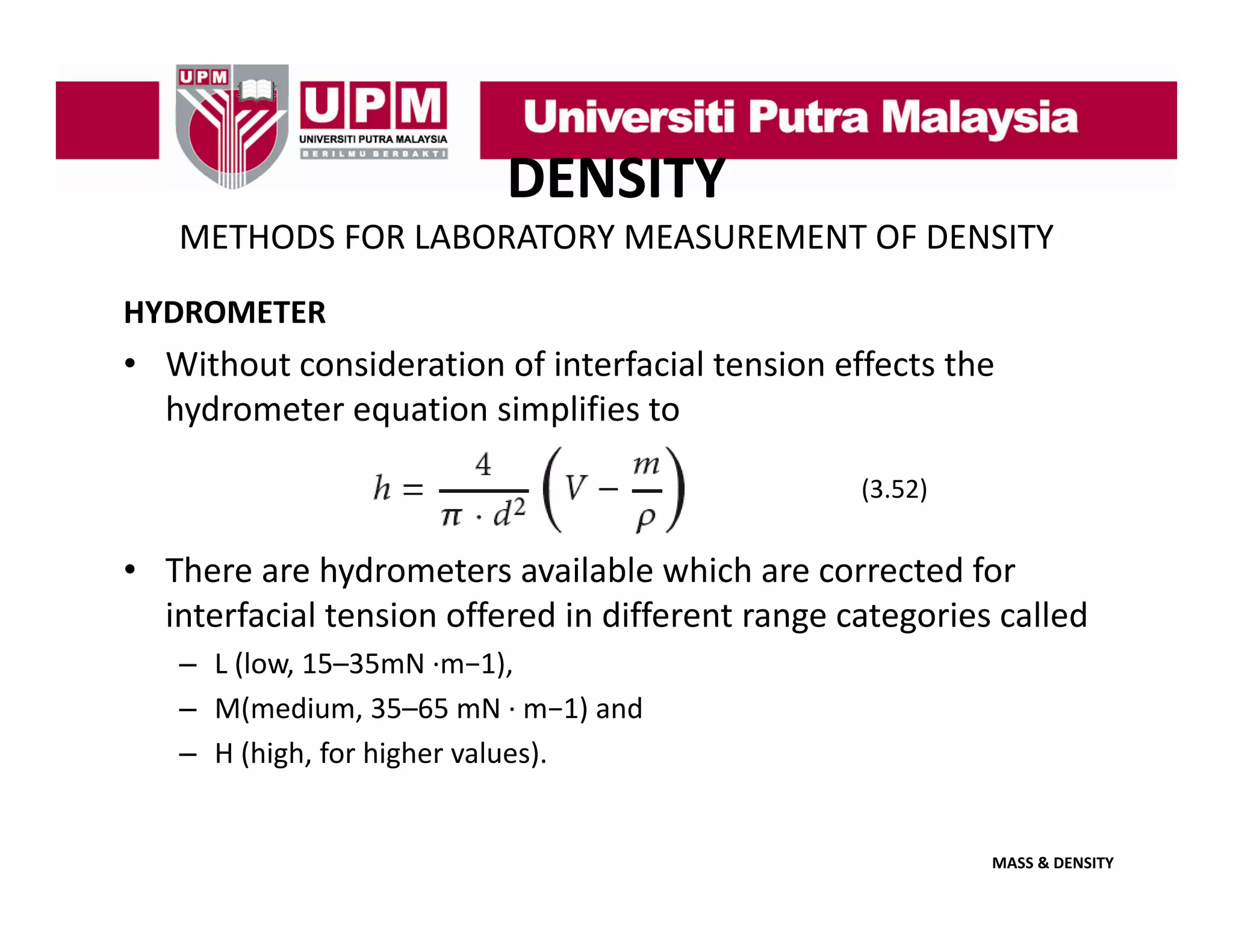 DENSITY
METHODS FOR LABORATORY MEASUREMENT OF DENSITY
HYDROMETER

• Without consideration of interfacial tension effects the 
hydrometer equation simplifies to
hydrometer equation simplifies to
(3.52)

• There are hydrometers available which are corrected for 
interfacial tension offered in different range categories called
– L (l
L (low, 15–35mN ∙m−1),
15 35 N
1)
– M(medium, 35–65 mN ∙ m−1) and 
– H (high, for higher values).

MASS & DENSITY

 