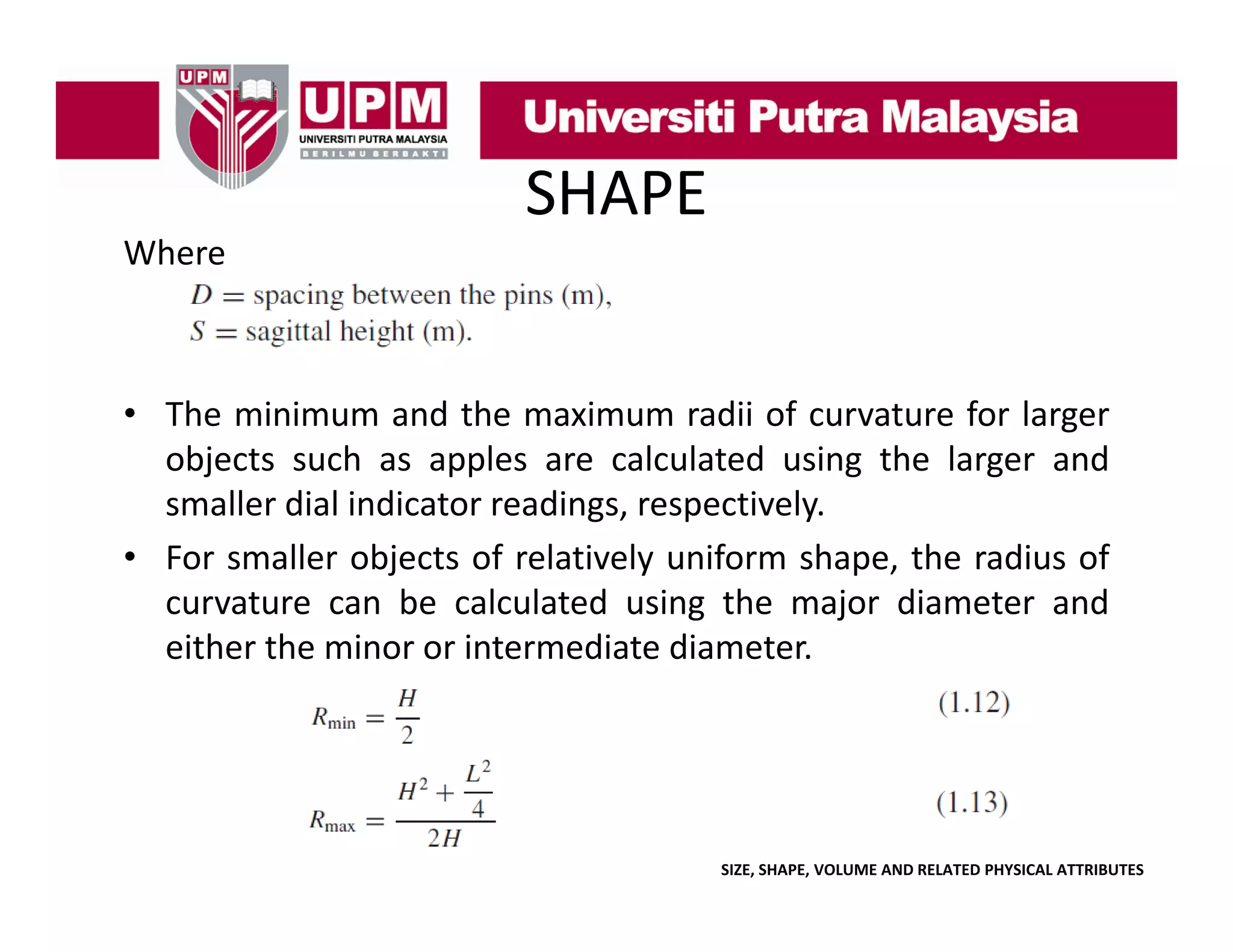 SHAPE
Where

• The minimum and the maximum radii of curvature for larger
objects such as apples are calculated using the larger and
smaller dial indicator readings, respectively.
• For smaller objects of relatively uniform shape, the radius of
curvature can be calculated using the major diameter and
either the minor or intermediate diameter.

SIZE, SHAPE, VOLUME AND RELATED PHYSICAL ATTRIBUTES

 