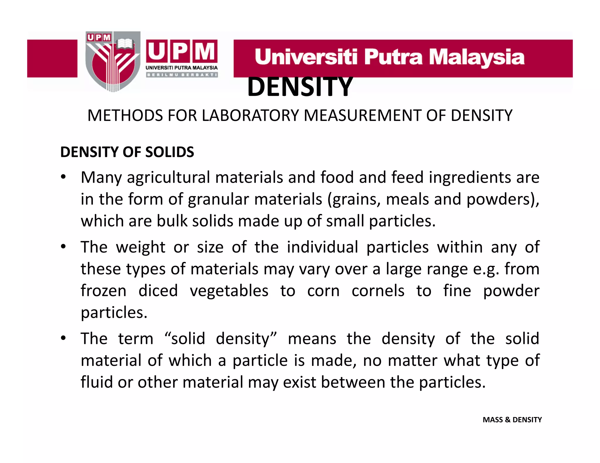 DENSITY
METHODS FOR LABORATORY MEASUREMENT OF DENSITY
DENSITY OF SOLIDS

• Many agricultural materials and food and feed ingredients are
in the form of granular materials (grains meals and powders)
(grains,
powders),
which are bulk solids made up of small particles.
• The weight or size of the individual particles within any of
these types of materials may vary over a large range e.g. from
frozen diced vegetables to corn cornels to fine powder
p
particles.
• The term “solid density” means the density of the solid
material of which a particle is made, no matter what type of
fluid
fl id or other material may exist b t
th
t i l
i t between th particles.
the
ti l
MASS & DENSITY

 