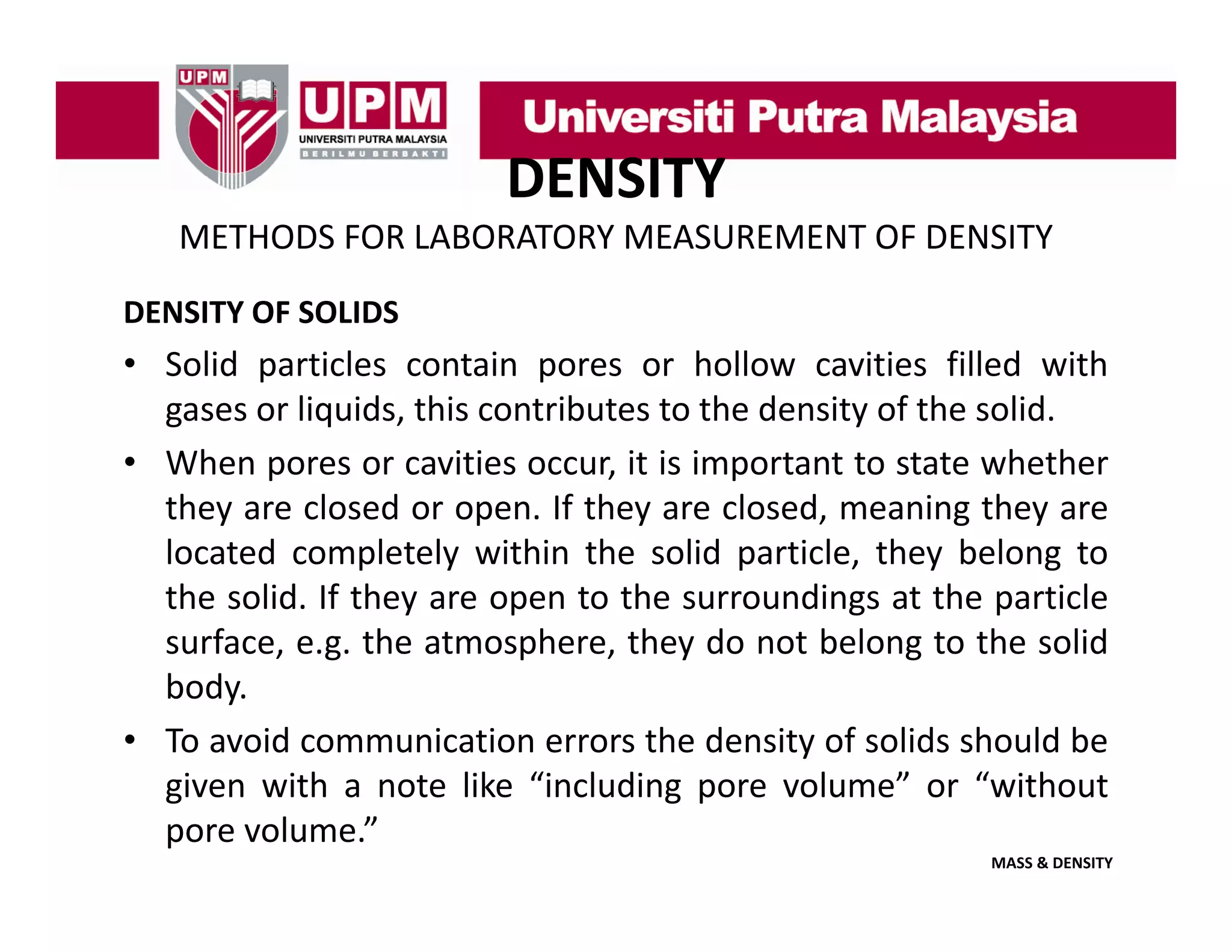 DENSITY
METHODS FOR LABORATORY MEASUREMENT OF DENSITY
DENSITY OF SOLIDS

• Solid particles contain pores or hollow cavities filled with
gases or liquids this contributes to the density of the solid
liquids,
solid.
• When pores or cavities occur, it is important to state whether
they are closed or open. If they are closed, meaning they are
located completely within the solid particle, they belong to
the solid. If they are open to the surroundings at the particle
surface, e.g. the atmosphere, they do not belong to the solid
, g
p
,
y
g
body.
• To avoid communication errors the density of solids should be
given with a note lik “i l di pore volume” or “ ith t
i
ith
t like “including
l
”
“without
pore volume.”
MASS & DENSITY

 
