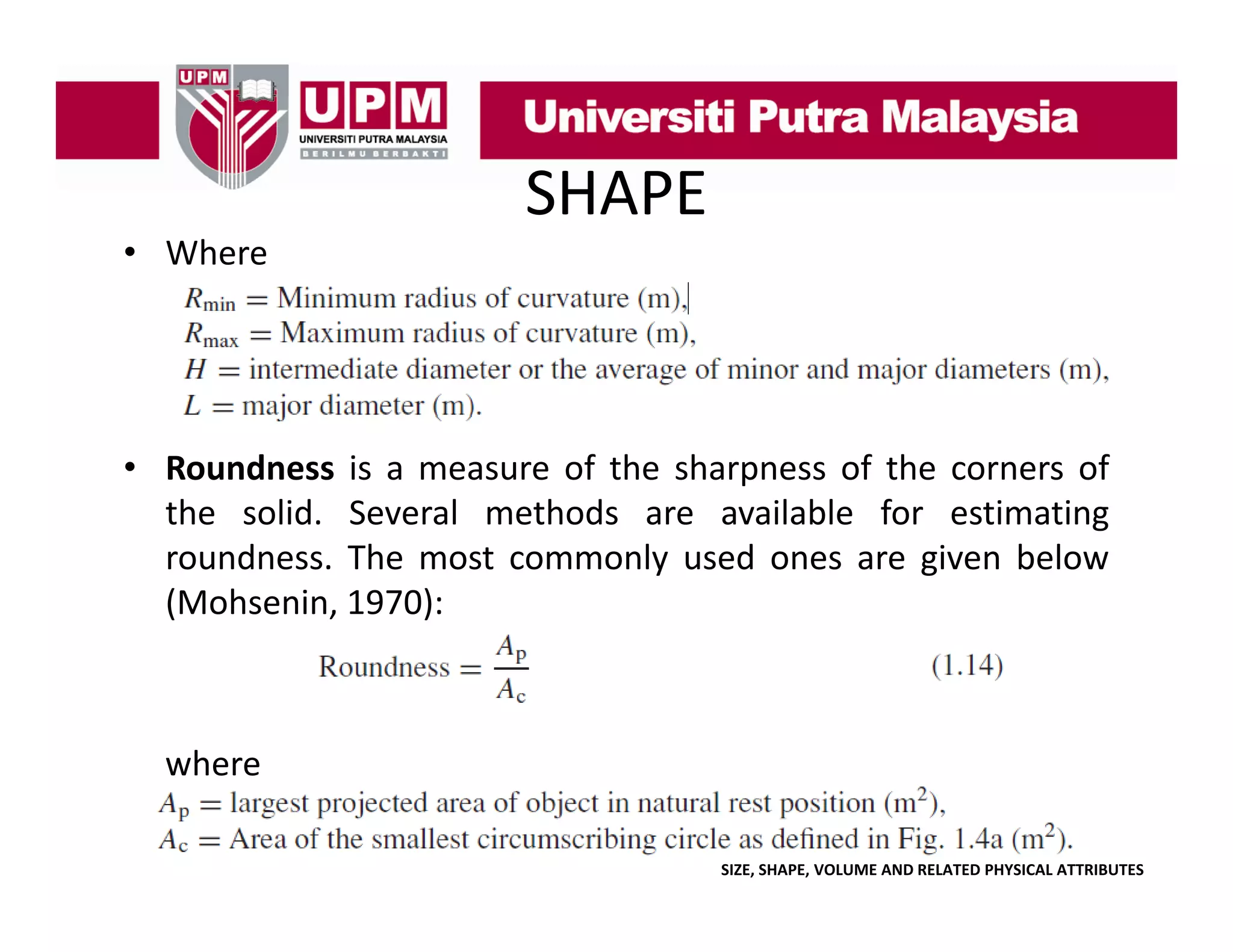 • Where

SHAPE

• Roundness is a measure of the sharpness of the corners of
the solid. Several methods are available for estimating
roundness. The most commonly used ones are given below
(Mohsenin, 1970):

where
SIZE, SHAPE, VOLUME AND RELATED PHYSICAL ATTRIBUTES

 