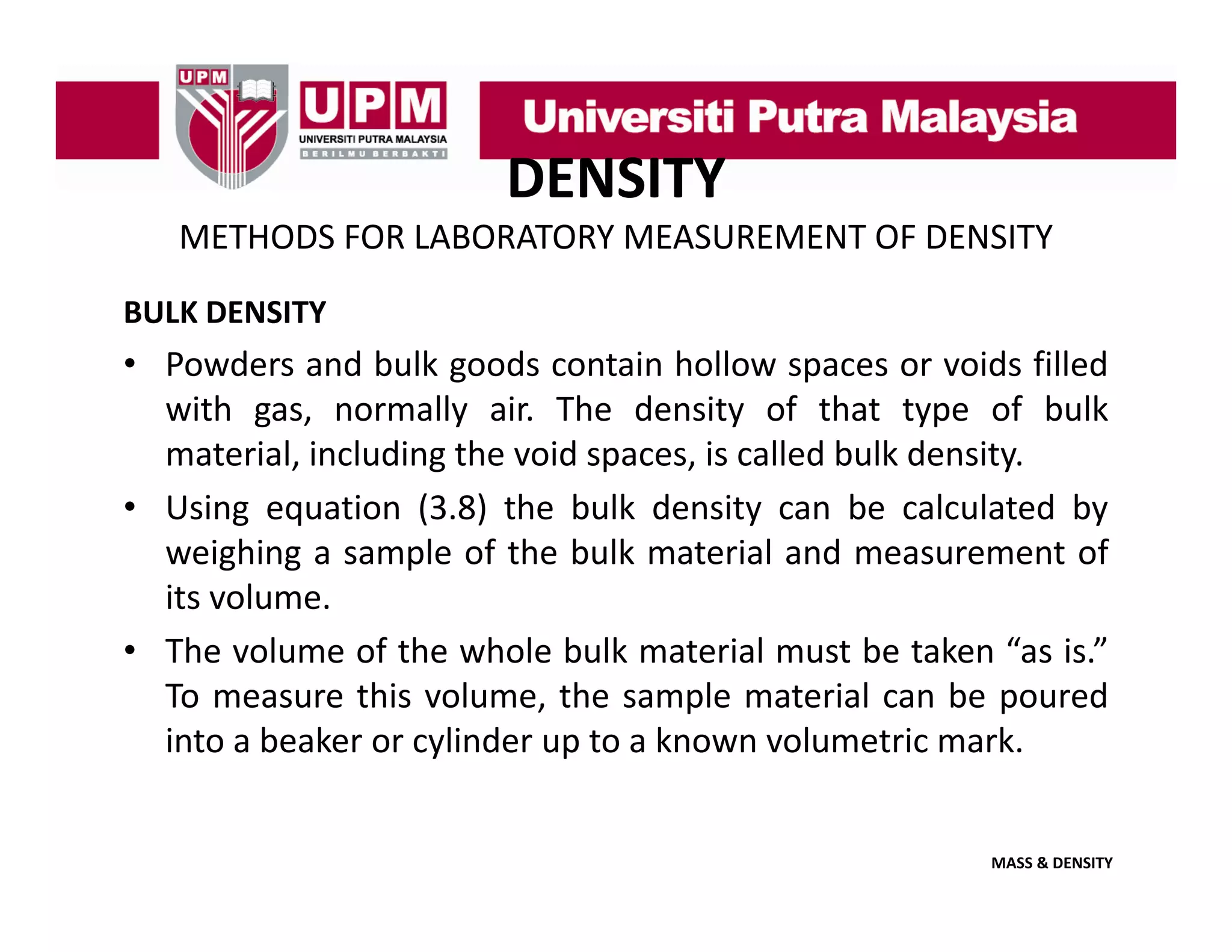 DENSITY
METHODS FOR LABORATORY MEASUREMENT OF DENSITY
BULK DENSITY

• Powders and bulk goods contain hollow spaces or voids filled
with gas normally air The density of that type of bulk
gas,
air.
material, including the void spaces, is called bulk density.
• Using equation (3.8) the bulk density can be calculated by
weighing a sample of the bulk material and measurement of
its volume.
• The volume of the whole bulk material must be taken “as is ”
as is.
To measure this volume, the sample material can be poured
into a beaker or cylinder up to a known volumetric mark.

MASS & DENSITY

 