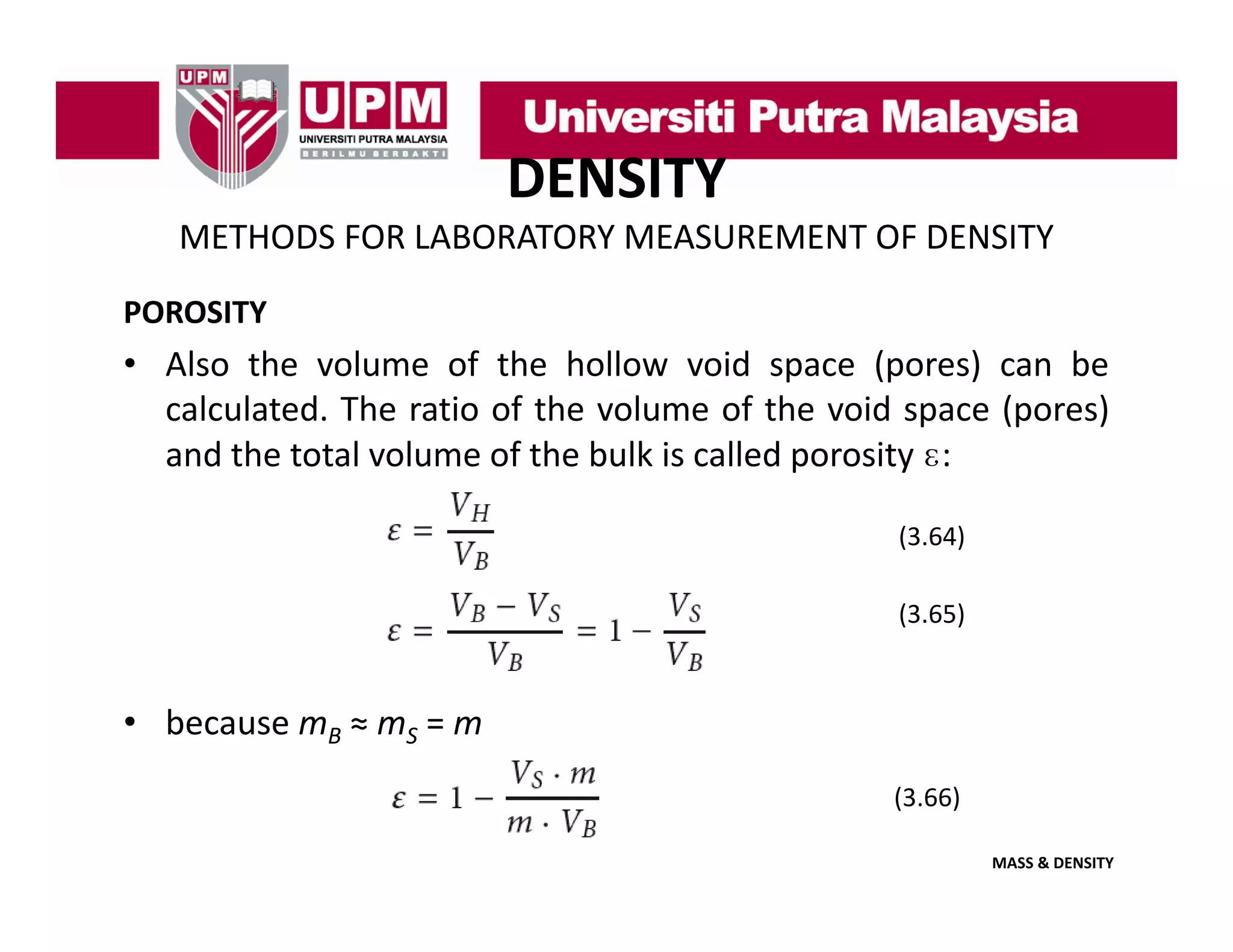 DENSITY
METHODS FOR LABORATORY MEASUREMENT OF DENSITY
POROSITY

• Also the volume of the hollow void space (pores) can be
calculated.
calculated The ratio of the volume of the void space (pores)
and the total volume of the bulk is called porosity ɛ:
(3.64)
(3 64)
(3.65)

• because mB ≈ mS = m
(3.66)
MASS & DENSITY

 
