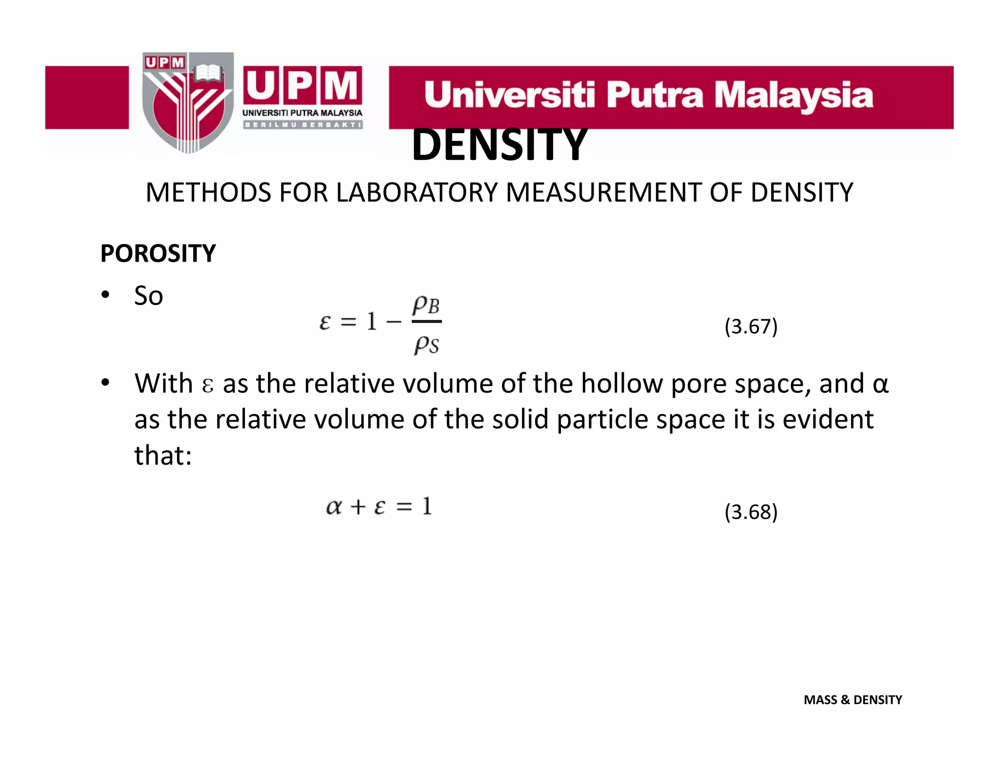 DENSITY
METHODS FOR LABORATORY MEASUREMENT OF DENSITY
POROSITY

• So
(
(3.67)
)

• With ɛ as the relative volume of the hollow pore space, and α
as the relative volume of the solid particle space it is evident 
that:
(3.68)

MASS & DENSITY

 