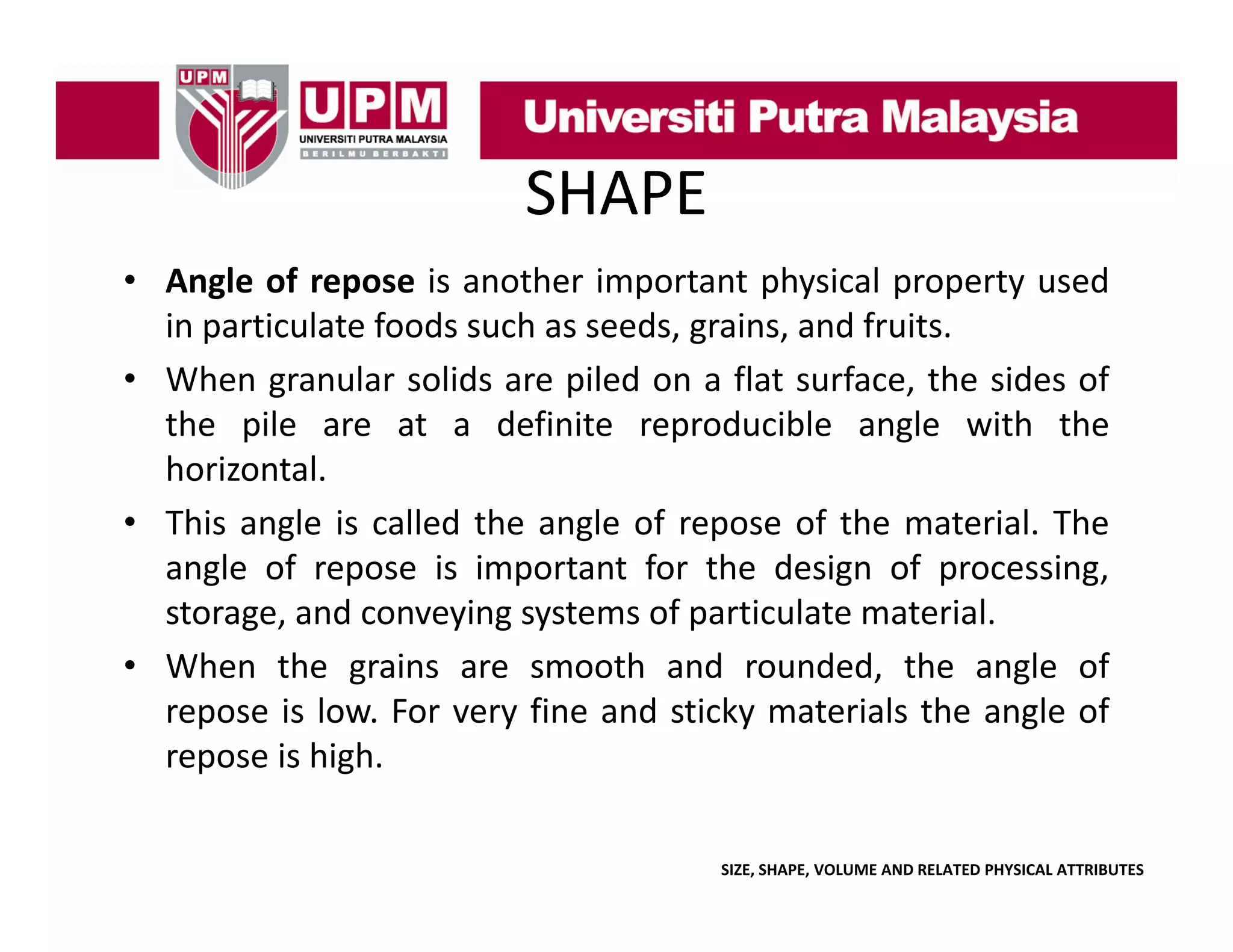 SHAPE
• Angle of repose is another important physical property used
g
p
p
p y
p p y
in particulate foods such as seeds, grains, and fruits.
• When granular solids are piled on a flat surface, the sides of
the il
th pile are at a d fi it reproducible angle with th
t
definite
d ibl
l
ith the
horizontal.
• This angle is called the angle of repose of the material. The
g
g
p
angle of repose is important for the design of processing,
storage, and conveying systems of particulate material.
• Wh
When the grains are smooth and rounded, the angle of
h
i
h
d
d d h
l
f
repose is low. For very fine and sticky materials the angle of
repose is high.
SIZE, SHAPE, VOLUME AND RELATED PHYSICAL ATTRIBUTES

 