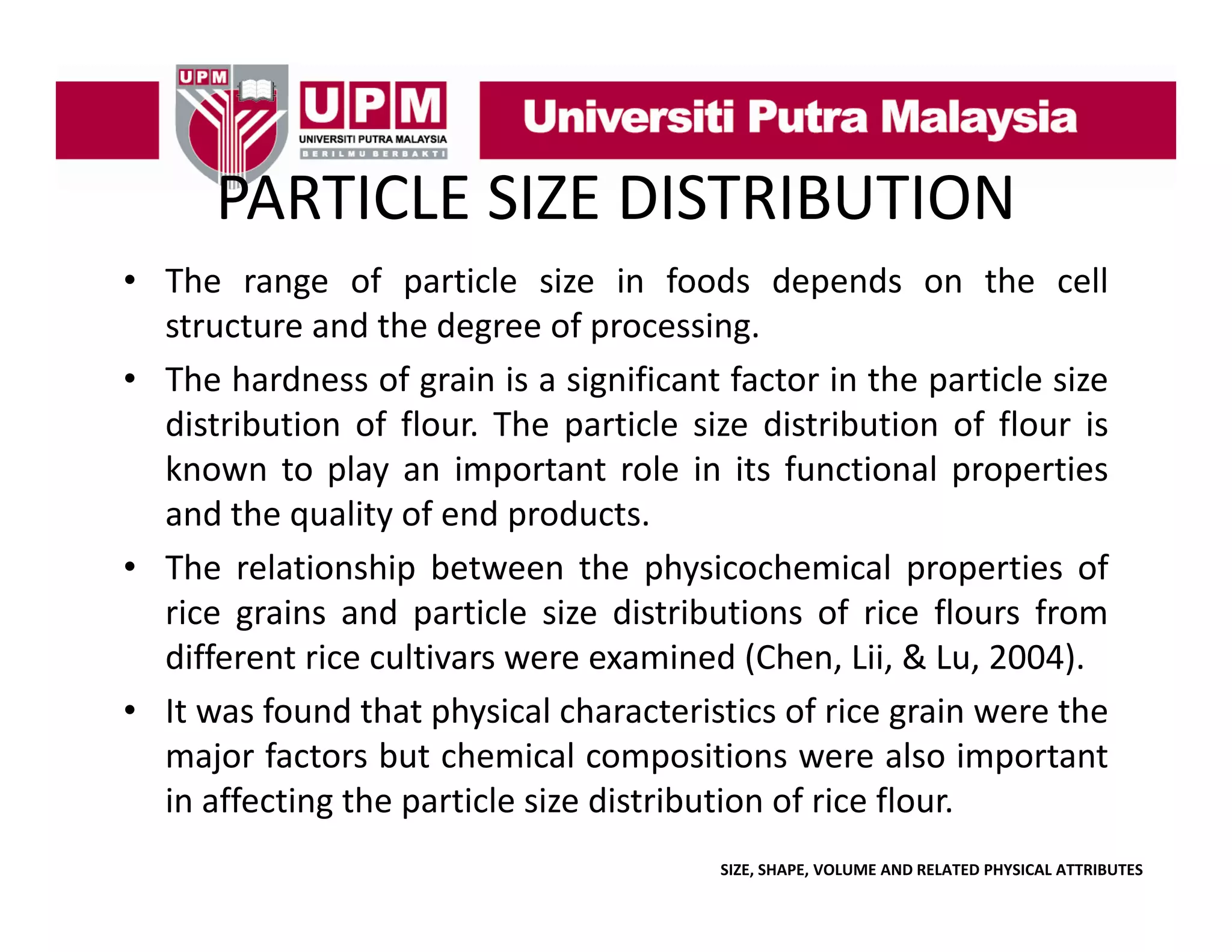 PARTICLE SIZE DISTRIBUTION
PARTICLE SIZE DISTRIBUTION
• The range of particle size in foods depends on the cell
g
p
p
structure and the degree of processing.
• The hardness of grain is a significant factor in the particle size
distribution f flour. Th particle size di t ib ti of fl
di t ib ti of fl
The
ti l i distribution f flour i
is
known to play an important role in its functional properties
and the quality of end products.
• The relationship between the physicochemical properties of
rice grains and particle size distributions of rice flours from
different rice cultivars were examined (Chen Lii & Lu 2004)
(Chen, Lii, Lu, 2004).
• It was found that physical characteristics of rice grain were the
major factors but chemical compositions were also important
in affecting the particle size distribution of rice flour.
SIZE, SHAPE, VOLUME AND RELATED PHYSICAL ATTRIBUTES

 