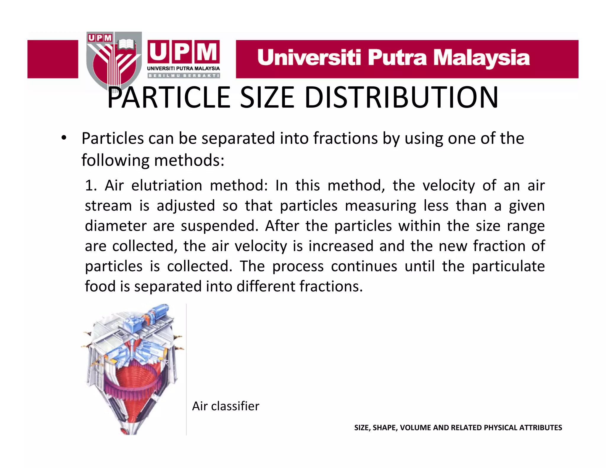 PARTICLE SIZE DISTRIBUTION
PARTICLE SIZE DISTRIBUTION
• Particles can be separated into fractions by using one of the 
p
y
g
following methods:
1. Air elutriation method: In this method, the velocity of an air
stream is adjusted so that particles measuring less than a given
diameter are suspended. After the particles within the size range
are collected, the air velocity is increased and the new fraction of
particles is collected The process continues until the particulate
collected.
food is separated into different fractions.

Air classifier
SIZE, SHAPE, VOLUME AND RELATED PHYSICAL ATTRIBUTES

 