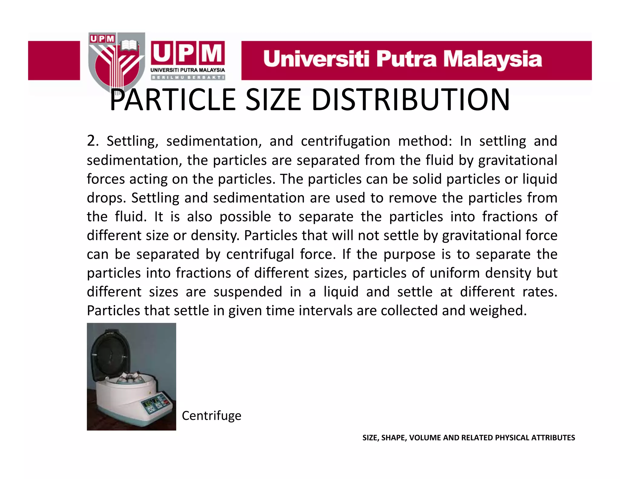 PARTICLE SIZE DISTRIBUTION
PARTICLE SIZE DISTRIBUTION
2. Settling, sedimentation, and centrifugation method: In settling and
sedimentation, the particles are separated from the fluid by gravitational
forces acting on the particles. The particles can be solid particles or liquid
drops. Settling and sedimentation are used to remove the particles from
the fluid. It is also possible to separate the particles into fractions of
different size or density. Particles that will not settle by gravitational force
can be separated by centrifugal force. If the purpose is to separate the
particles i t f ti
ti l into fractions of diff
f different sizes, particles of uniform d it b t
t i
ti l
f if
density but
different sizes are suspended in a liquid and settle at different rates.
Particles that settle in given time intervals are collected and weighed.

Centrifuge
SIZE, SHAPE, VOLUME AND RELATED PHYSICAL ATTRIBUTES

 