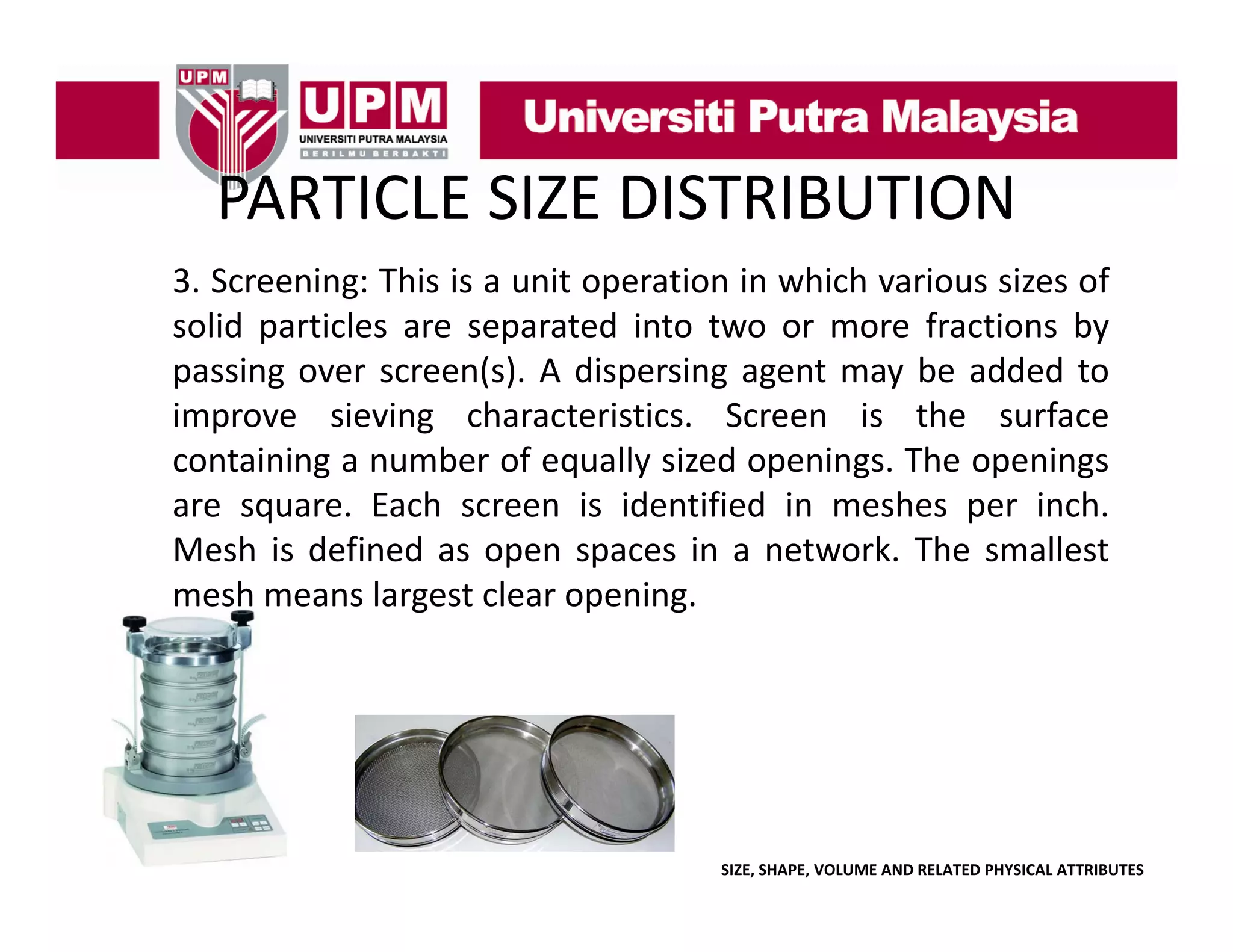 PARTICLE SIZE DISTRIBUTION
PARTICLE SIZE DISTRIBUTION
3. Screening: This is a unit operation in which various sizes of
g
p
solid particles are separated into two or more fractions by
passing over screen(s). A dispersing agent may be added to
improve sieving characteristics Screen is the surface
characteristics.
containing a number of equally sized openings. The openings
are square. Each screen is identified in meshes per inch.
Mesh is defined as open spaces in a network. The smallest
mesh means largest clear opening.

SIZE, SHAPE, VOLUME AND RELATED PHYSICAL ATTRIBUTES

 