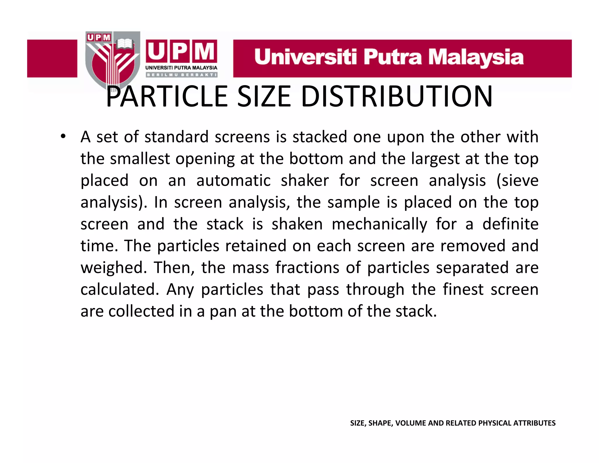 PARTICLE SIZE DISTRIBUTION
PARTICLE SIZE DISTRIBUTION
• A set of standard screens is stacked one upon the other with
p
the smallest opening at the bottom and the largest at the top
placed on an automatic shaker for screen analysis (sieve
analysis).
analysis) In screen analysis the sample is placed on the top
analysis,
screen and the stack is shaken mechanically for a definite
time. The particles retained on each screen are removed and
weighed. Then, the mass fractions of particles separated are
calculated. Any particles that pass through the finest screen
p
are collected in a pan at the bottom of the stack.

SIZE, SHAPE, VOLUME AND RELATED PHYSICAL ATTRIBUTES

 