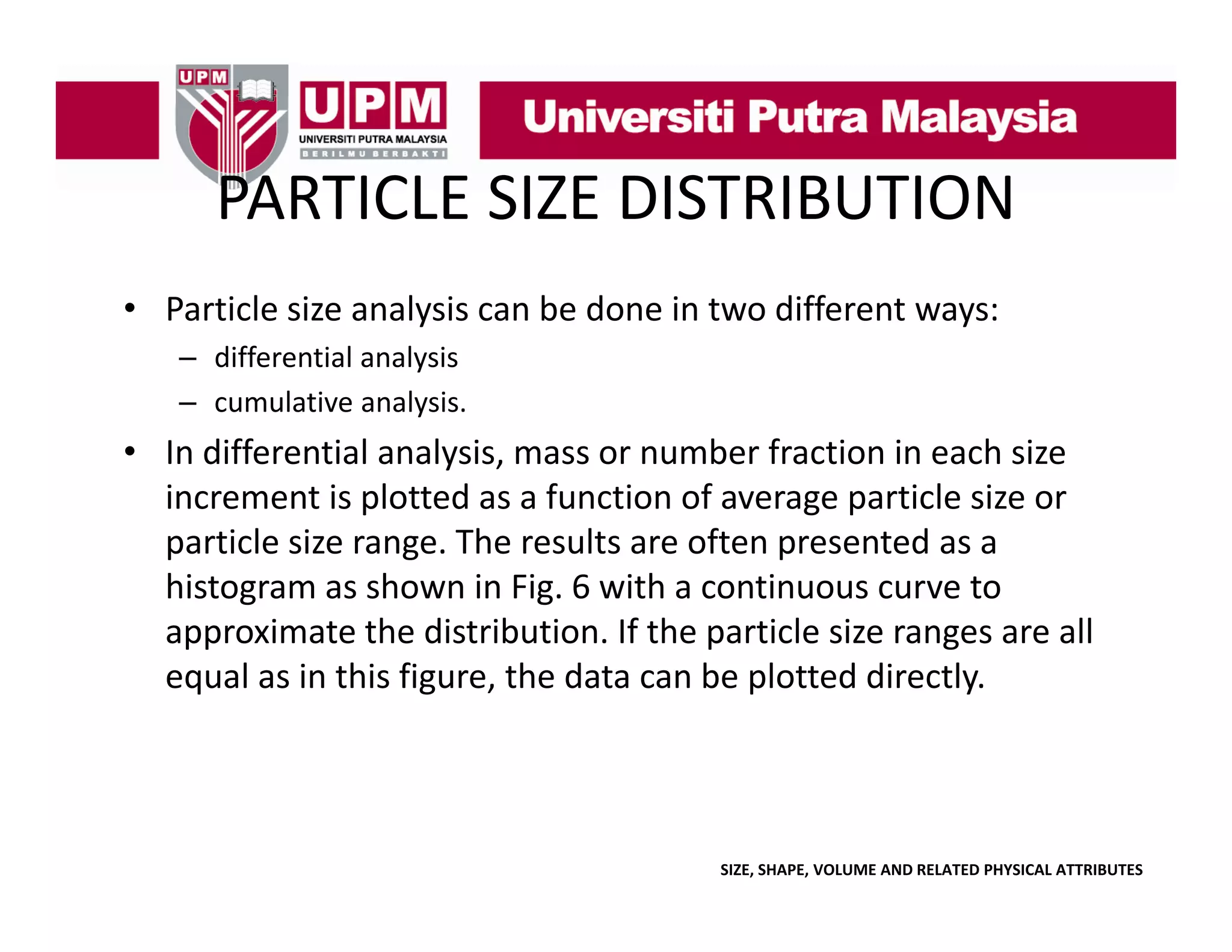 PARTICLE SIZE DISTRIBUTION
PARTICLE SIZE DISTRIBUTION
• Particle size analysis can be done in two different ways:
l
l
b d
d ff
– differential analysis 
– cumulative analysis.
y

• In differential analysis, mass or number fraction in each size 
increment is plotted as a function of average particle size or 
particle size range. The results are often presented as a 
ti l i
Th
lt
ft
t d
histogram as shown in Fig. 6 with a continuous curve to 
approximate the distribution. If the particle size ranges are all 
equal as in this figure, the data can be plotted directly.

SIZE, SHAPE, VOLUME AND RELATED PHYSICAL ATTRIBUTES

 