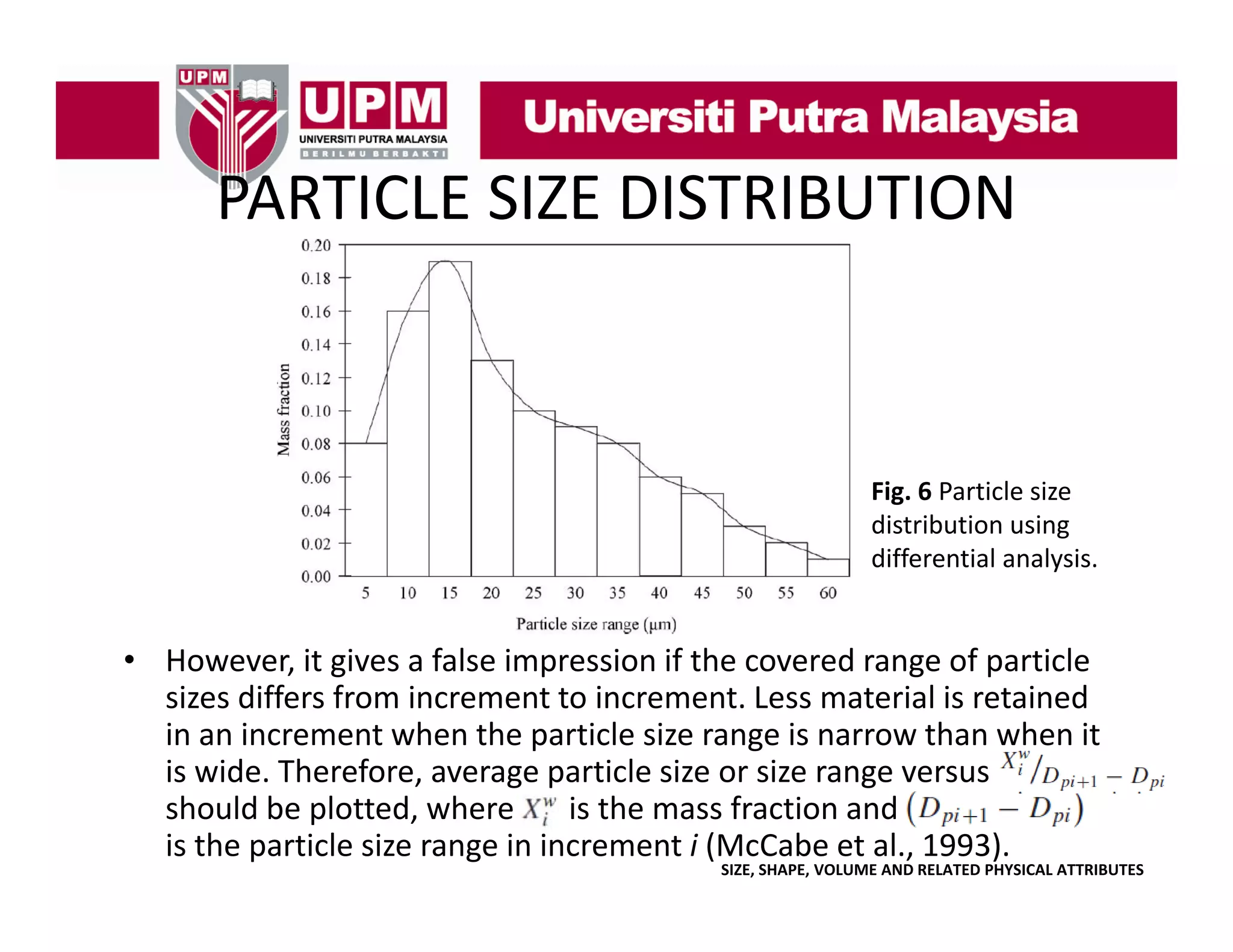PARTICLE SIZE DISTRIBUTION
PARTICLE SIZE DISTRIBUTION

Fig. 6 Particle size 
g
distribution using 
differential analysis.

• However it gives a false impression if the covered range of particle
However, it gives a false impression if the covered range of particle 
sizes differs from increment to increment. Less material is retained 
in an increment when the particle size range is narrow than when it 
is wide. Therefore, average particle size or size range versus
is wide Therefore average particle size or size range versus
should be plotted, where       is the mass fraction and                         
is the particle size range in increment i (McCabe et al., 1993).

SIZE, SHAPE, VOLUME AND RELATED PHYSICAL ATTRIBUTES

 