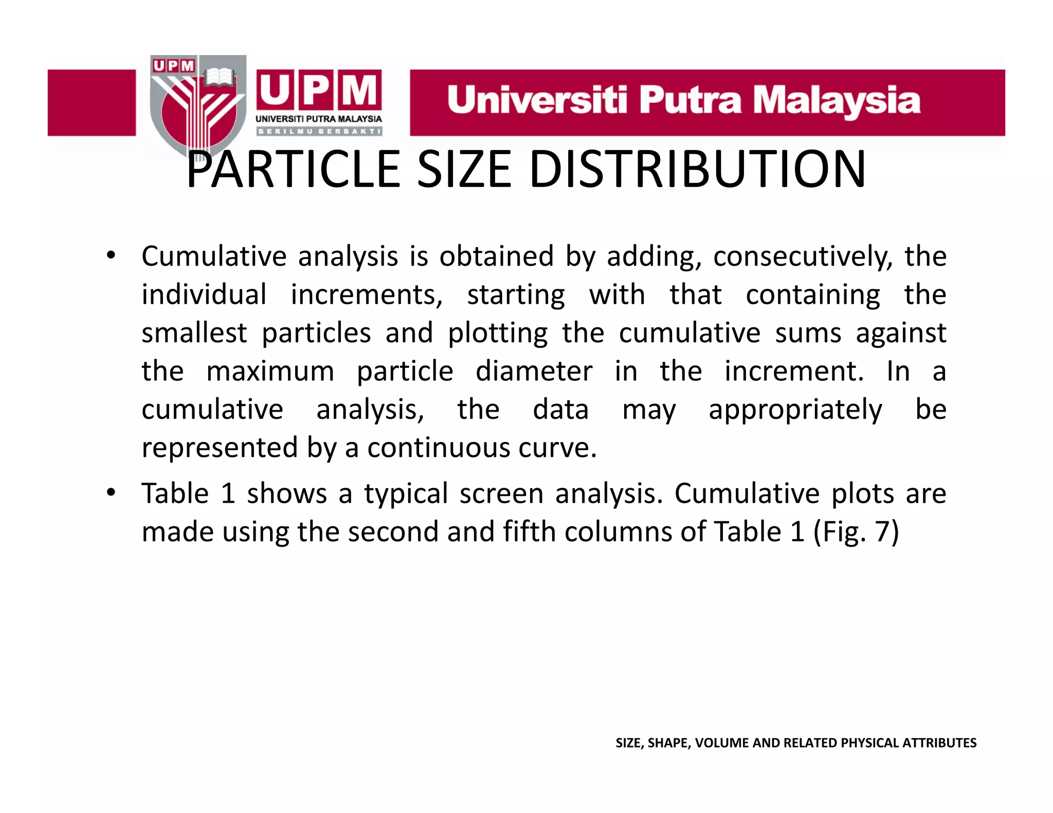 PARTICLE SIZE DISTRIBUTION
PARTICLE SIZE DISTRIBUTION
• Cumulative analysis is obtained by adding consecutively the
adding, consecutively,
individual increments, starting with that containing the
smallest particles and plotting the cumulative sums against
the maximum particle diameter in the increment. In a
cumulative analysis, the data may appropriately be
represented by a continuous curve.
p
y
• Table 1 shows a typical screen analysis. Cumulative plots are
made using the second and fifth columns of Table 1 (Fig. 7)

SIZE, SHAPE, VOLUME AND RELATED PHYSICAL ATTRIBUTES

 