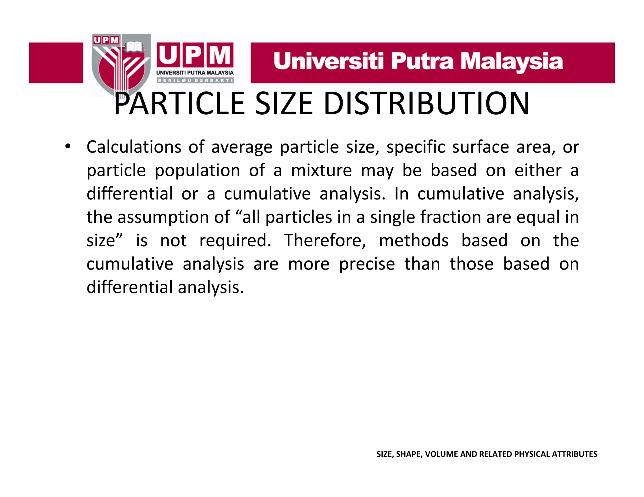 PARTICLE SIZE DISTRIBUTION
PARTICLE SIZE DISTRIBUTION
• Calculations of average particle size, specific surface area, or
g p
, p
,
particle population of a mixture may be based on either a
differential or a cumulative analysis. In cumulative analysis,
the assumption of “all particles in a single fraction are equal in
all
size” is not required. Therefore, methods based on the
cumulative analysis are more precise than those based on
differential analysis.

SIZE, SHAPE, VOLUME AND RELATED PHYSICAL ATTRIBUTES

 
