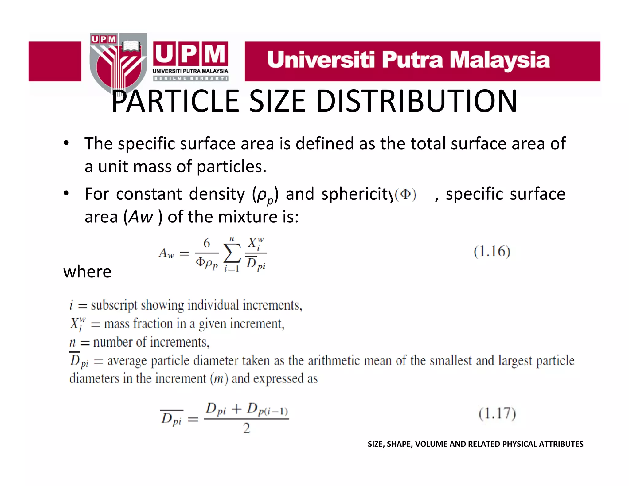 PARTICLE SIZE DISTRIBUTION
PARTICLE SIZE DISTRIBUTION
• The specific surface area is defined as the total surface area of
p
a unit mass of particles.
• For constant density (ρp) and sphericity
, specific surface
area (A ) of th mixture i
(Aw f the i t
is:
where

SIZE, SHAPE, VOLUME AND RELATED PHYSICAL ATTRIBUTES

 