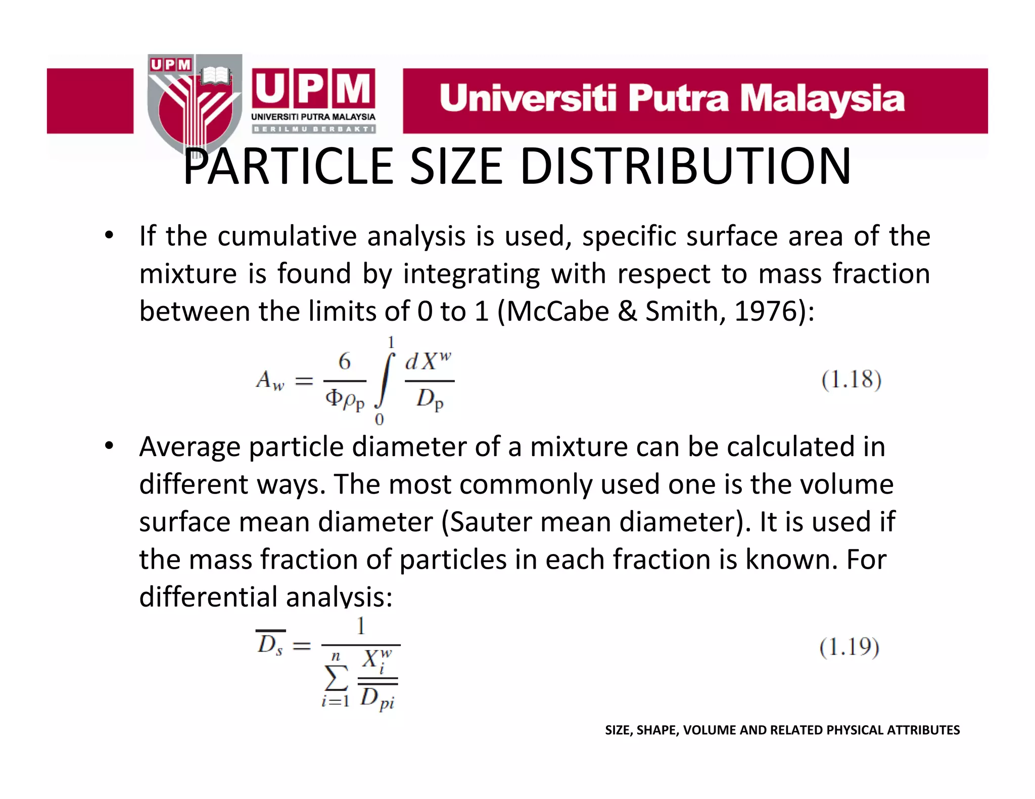 PARTICLE SIZE DISTRIBUTION
PARTICLE SIZE DISTRIBUTION
• If the cumulative analysis is used, specific surface area of the
y
, p
mixture is found by integrating with respect to mass fraction
between the limits of 0 to 1 (McCabe & Smith, 1976):

• Average particle diameter of a mixture can be calculated in
Average particle diameter of a mixture can be calculated in 
different ways. The most commonly used one is the volume 
surface mean diameter (Sauter mean diameter). It is used if 
the mass fraction of particles in each fraction is known. For 
h
f
i
f
i l i
hf
i i k
F
differential analysis:

SIZE, SHAPE, VOLUME AND RELATED PHYSICAL ATTRIBUTES

 