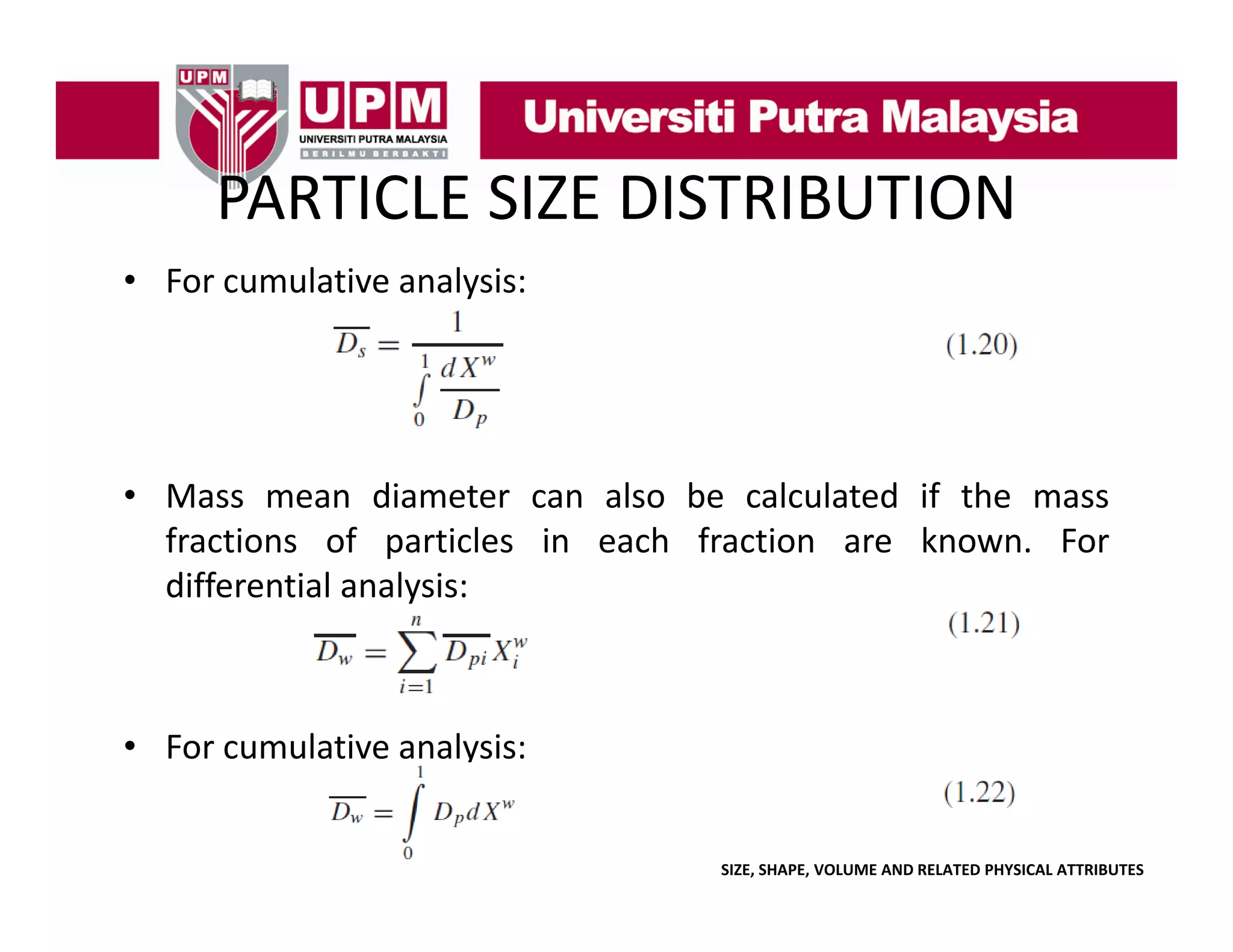 PARTICLE SIZE DISTRIBUTION
PARTICLE SIZE DISTRIBUTION
• For cumulative analysis:
y

• Mass mean diameter can also be calculated if the mass
fractions of particles in each fraction are known For
known.
differential analysis:

• For cumulative analysis:

SIZE, SHAPE, VOLUME AND RELATED PHYSICAL ATTRIBUTES

 
