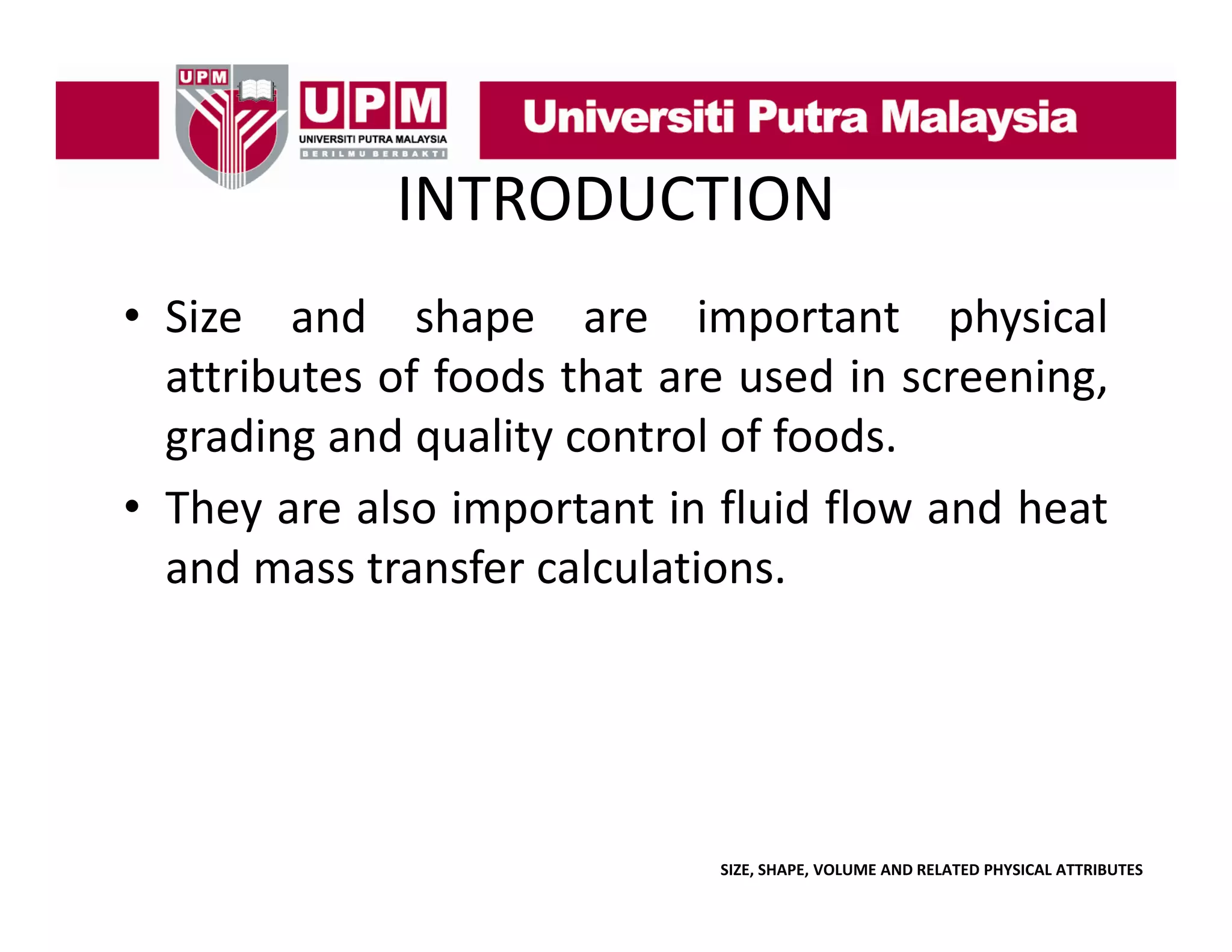 INTRODUCTION
• Size and shape are important physical
attributes of foods that are used in screening,
grading and quality control of foods.
• They are also important in fluid flow and heat
and mass transfer calculations.

SIZE, SHAPE, VOLUME AND RELATED PHYSICAL ATTRIBUTES

 
