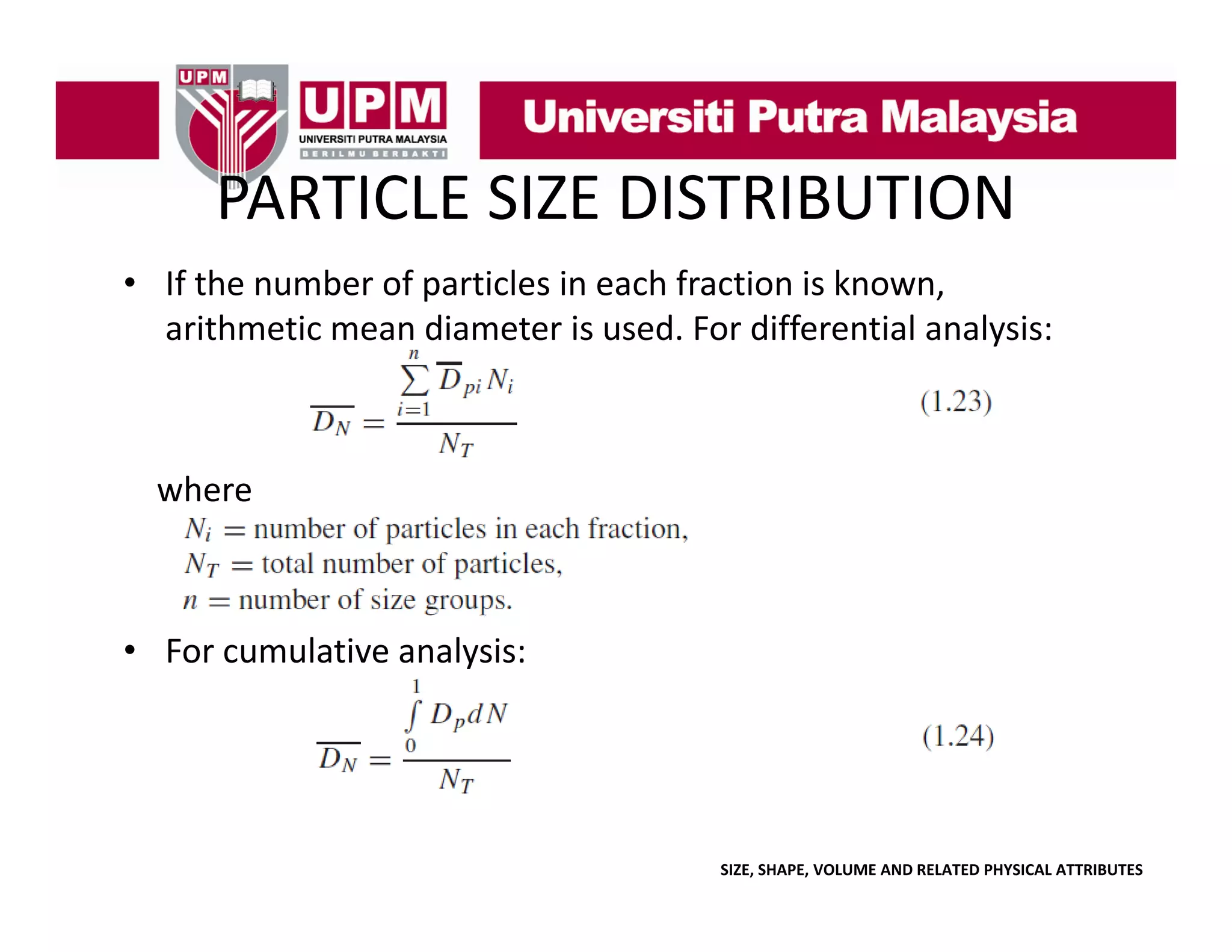 PARTICLE SIZE DISTRIBUTION
PARTICLE SIZE DISTRIBUTION
• If the number of particles in each fraction is known, 
p
,
arithmetic mean diameter is used. For differential analysis:

where

• For cumulative analysis:
For cumulative analysis:

SIZE, SHAPE, VOLUME AND RELATED PHYSICAL ATTRIBUTES

 