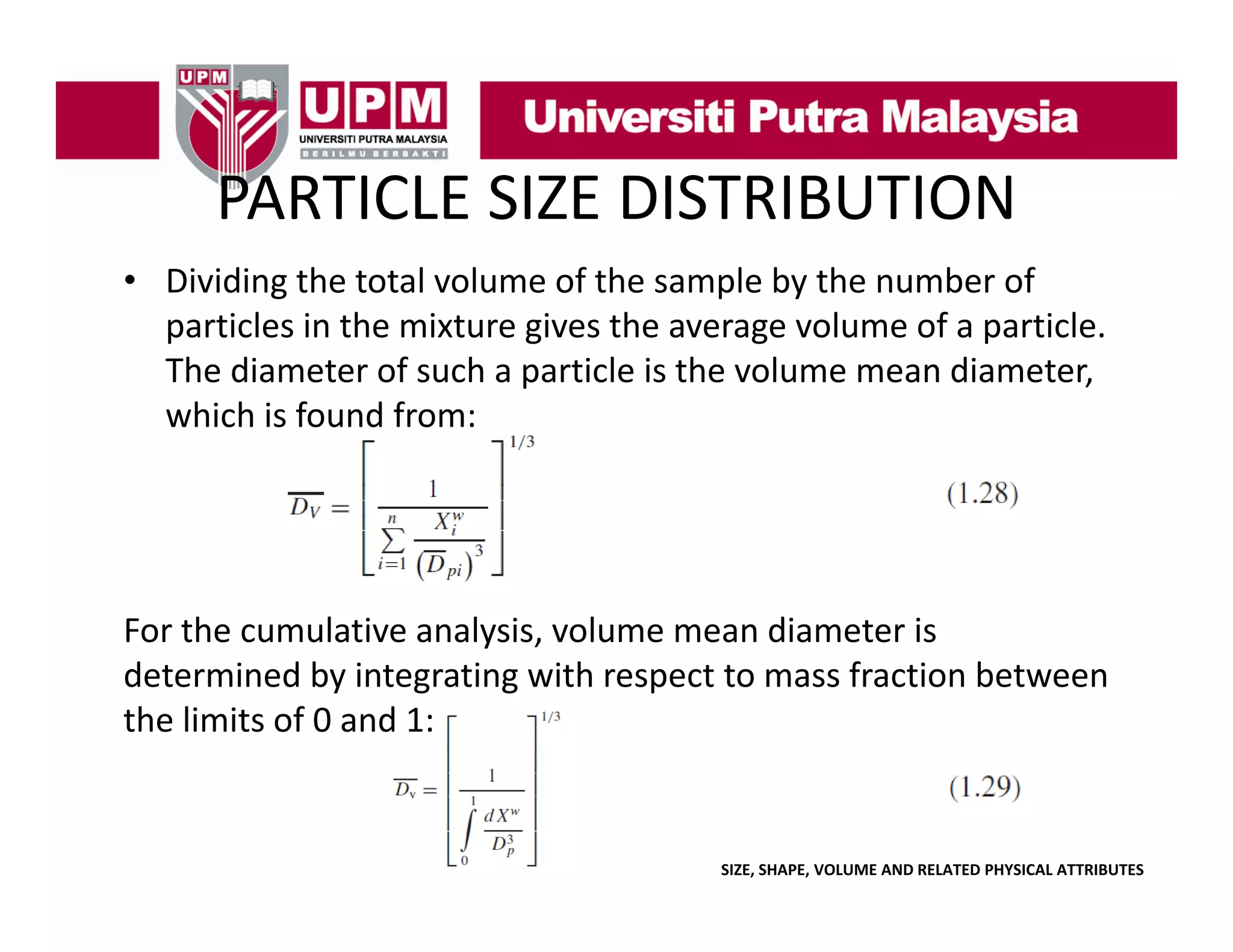 PARTICLE SIZE DISTRIBUTION
PARTICLE SIZE DISTRIBUTION
• Dividing the total volume of the sample by the number of 
g
p y
particles in the mixture gives the average volume of a particle. 
The diameter of such a particle is the volume mean diameter, 
which is found from:
which is found from:

For the cumulative analysis, volume mean diameter is 
determined by integrating with respect to mass fraction between 
the limits of 0 and 1:

SIZE, SHAPE, VOLUME AND RELATED PHYSICAL ATTRIBUTES

 