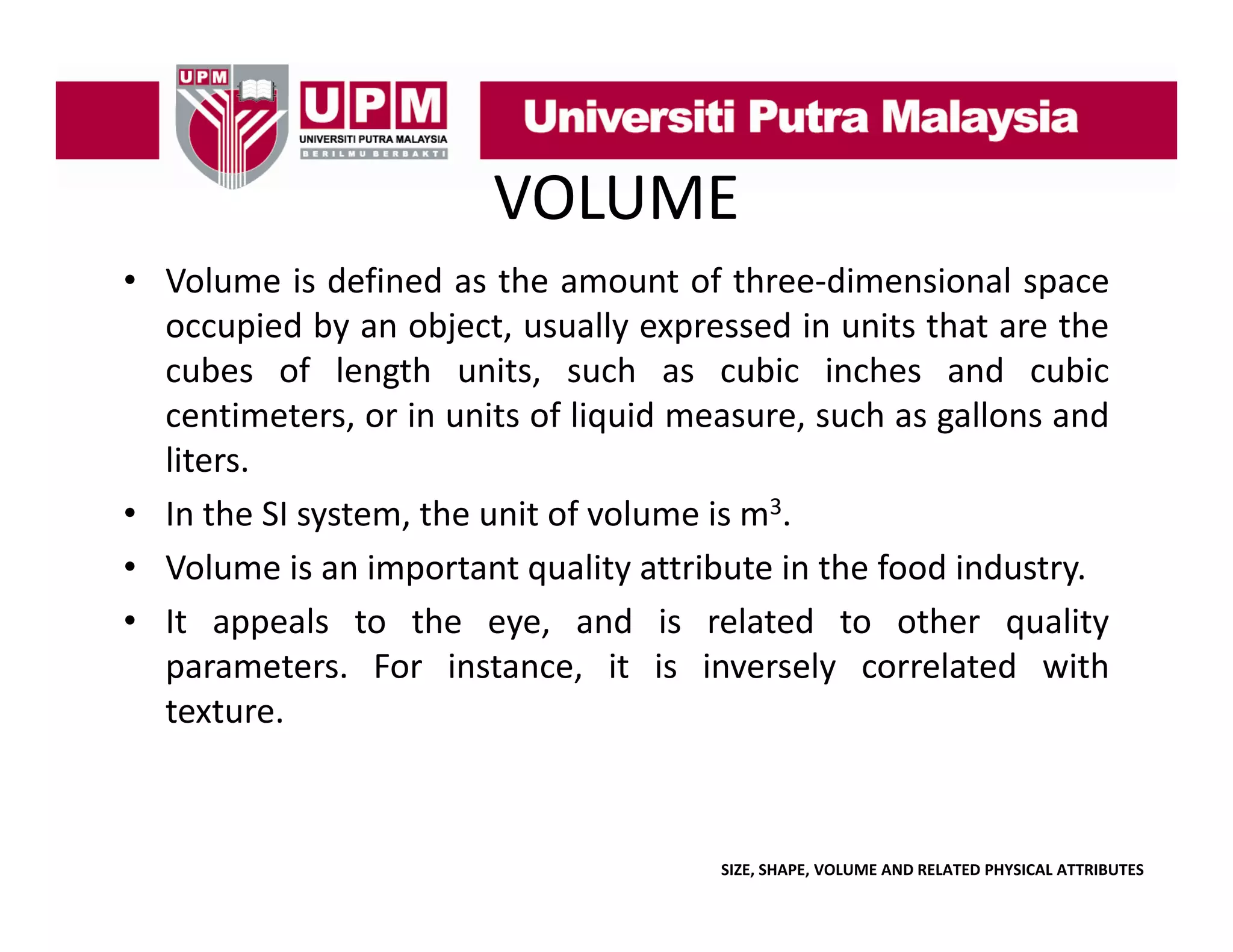 VOLUME
• Volume is defined as the amount of three‐dimensional space
p
occupied by an object, usually expressed in units that are the
cubes of length units, such as cubic inches and cubic
centimeters,
centimeters or in units of liquid measure such as gallons and
measure,
liters.
• In the SI system, the unit of volume is m3.
• Volume is an important quality attribute in the food industry.
• It appeals to the eye, and is related to other quality
parameters. F
For i
instance, i i i
it is inversely correlated with
l
l d ih
texture.

SIZE, SHAPE, VOLUME AND RELATED PHYSICAL ATTRIBUTES

 