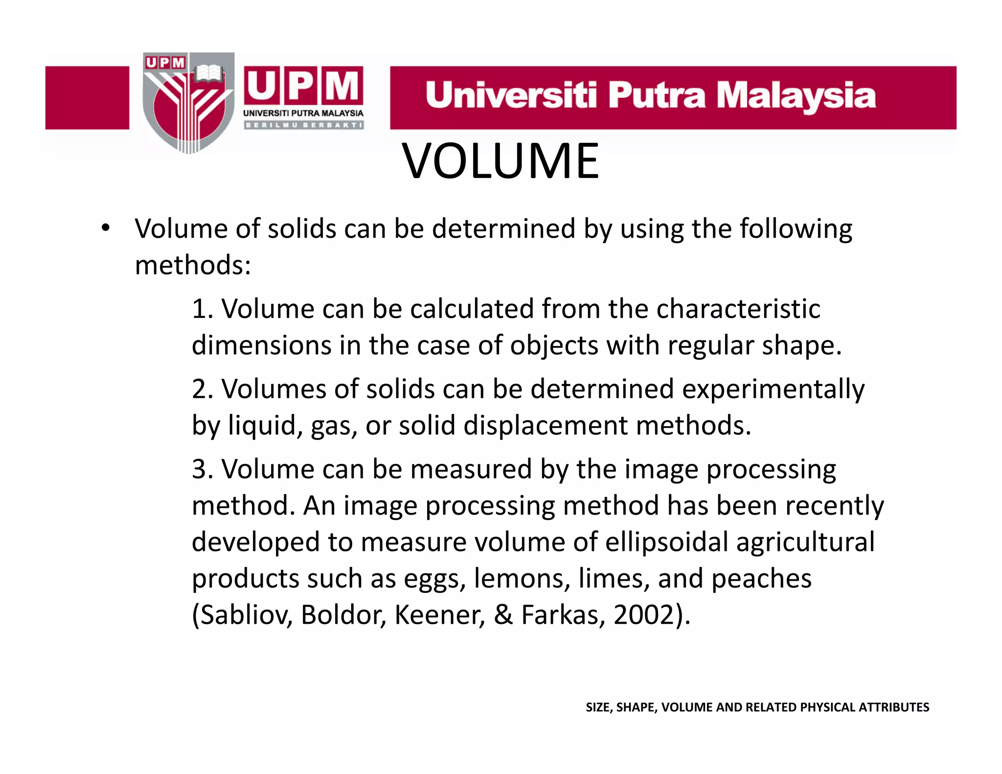 VOLUME
• Volume of solids can be determined by using the following 
y
g
g
methods:
1. Volume can be calculated from the characteristic 
dimensions in the case of objects with regular shape.
di
i
i th
f bj t ith
l h
2. Volumes of solids can be determined experimentally 
by liquid, gas, or solid displacement methods.
y q ,g ,
p
3. Volume can be measured by the image processing 
method. An image processing method has been recently 
developed to measure volume of ellipsoidal agricultural 
d l
d
l
f lli id l
i l
l
products such as eggs, lemons, limes, and peaches 
(Sabliov, Boldor, Keener, & Farkas, 2002).
SIZE, SHAPE, VOLUME AND RELATED PHYSICAL ATTRIBUTES

 