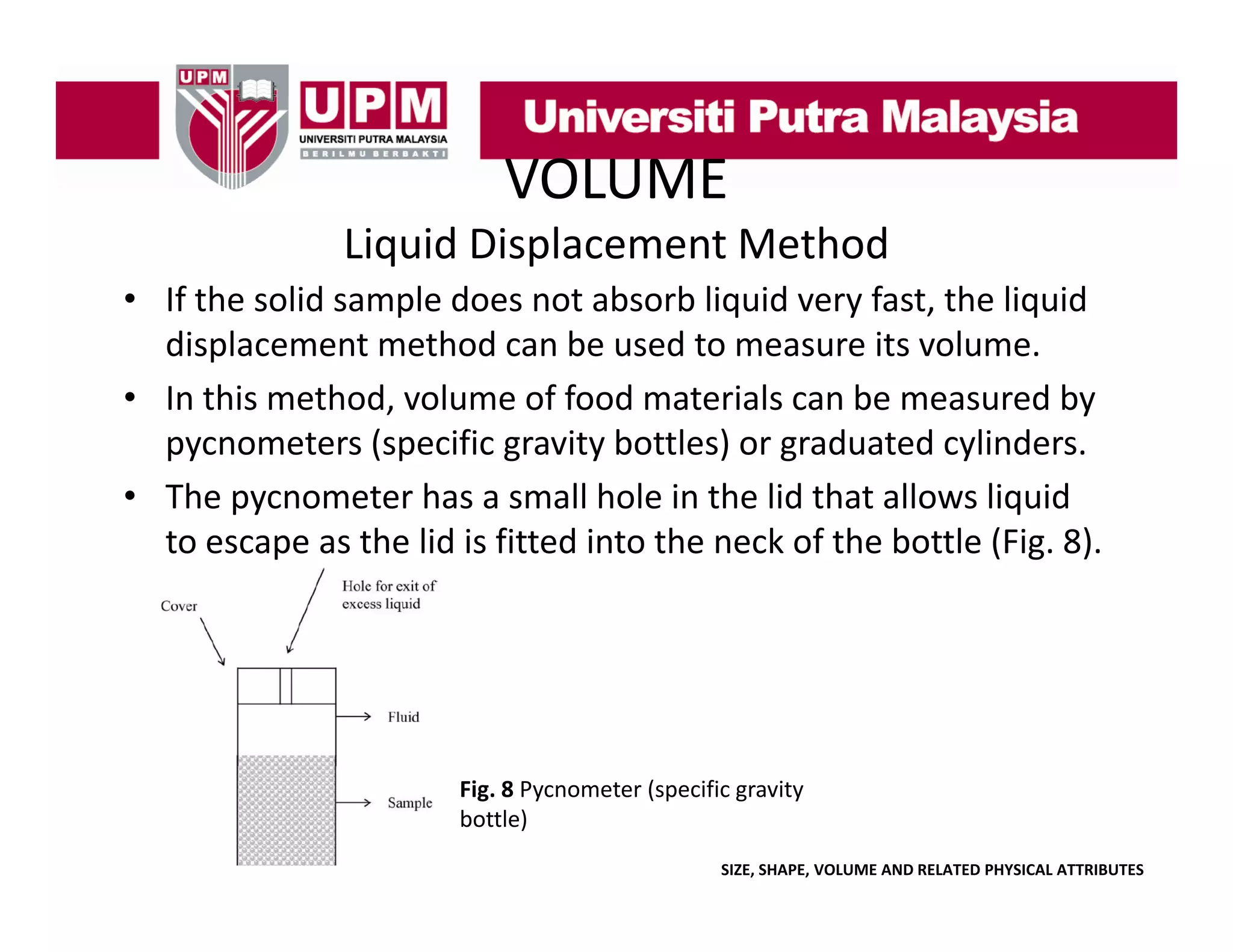 VOLUME
Liquid Displacement Method
• If the solid sample does not absorb liquid very fast the liquid
If the solid sample does not absorb liquid very fast, the liquid 
displacement method can be used to measure its volume. 
• In this method, volume of food materials can be measured by 
y
pycnometers (specific gravity bottles) or graduated cylinders.
• The pycnometer has a small hole in the lid that allows liquid 
to escape as the lid is fitted into the neck of the bottle (Fig. 8).
to escape as the lid is fitted into the neck of the bottle (Fig 8)

Fig. 8 Pycnometer (specific gravity 
bottle)
SIZE, SHAPE, VOLUME AND RELATED PHYSICAL ATTRIBUTES

 