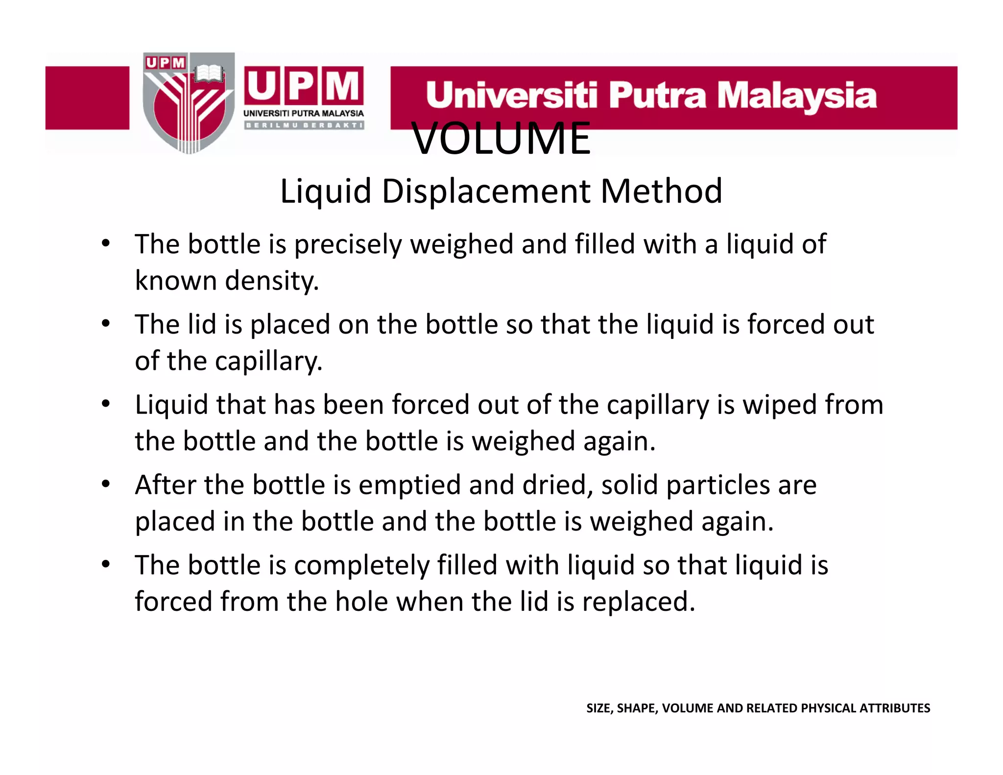 VOLUME
Liquid Displacement Method
• The bottle is precisely weighed and filled with a liquid of
The bottle is precisely weighed and filled with a liquid of 
known density. 
• The lid is placed on the bottle so that the liquid is forced out 
p
q
of the capillary. 
• Liquid that has been forced out of the capillary is wiped from 
the bottle and the bottle is weighed again. 
the bottle and the bottle is weighed again
• After the bottle is emptied and dried, solid particles are 
p
placed in the bottle and the bottle is weighed again. 
g
g
• The bottle is completely filled with liquid so that liquid is 
forced from the hole when the lid is replaced. 

SIZE, SHAPE, VOLUME AND RELATED PHYSICAL ATTRIBUTES

 