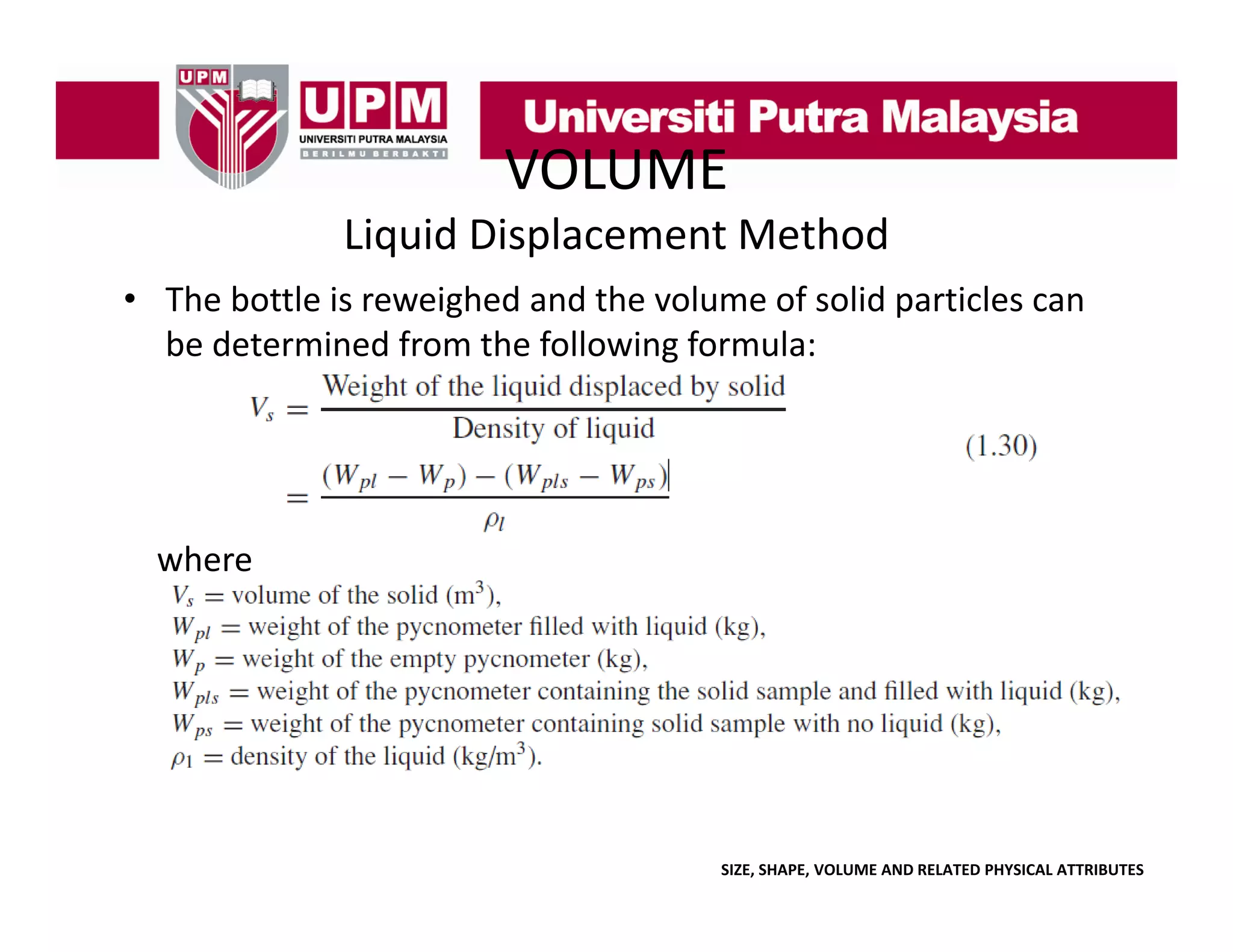 VOLUME
Liquid Displacement Method
• The bottle is reweighed and the volume of solid particles can
The bottle is reweighed and the volume of solid particles can 
be determined from the following formula:

where

SIZE, SHAPE, VOLUME AND RELATED PHYSICAL ATTRIBUTES

 
