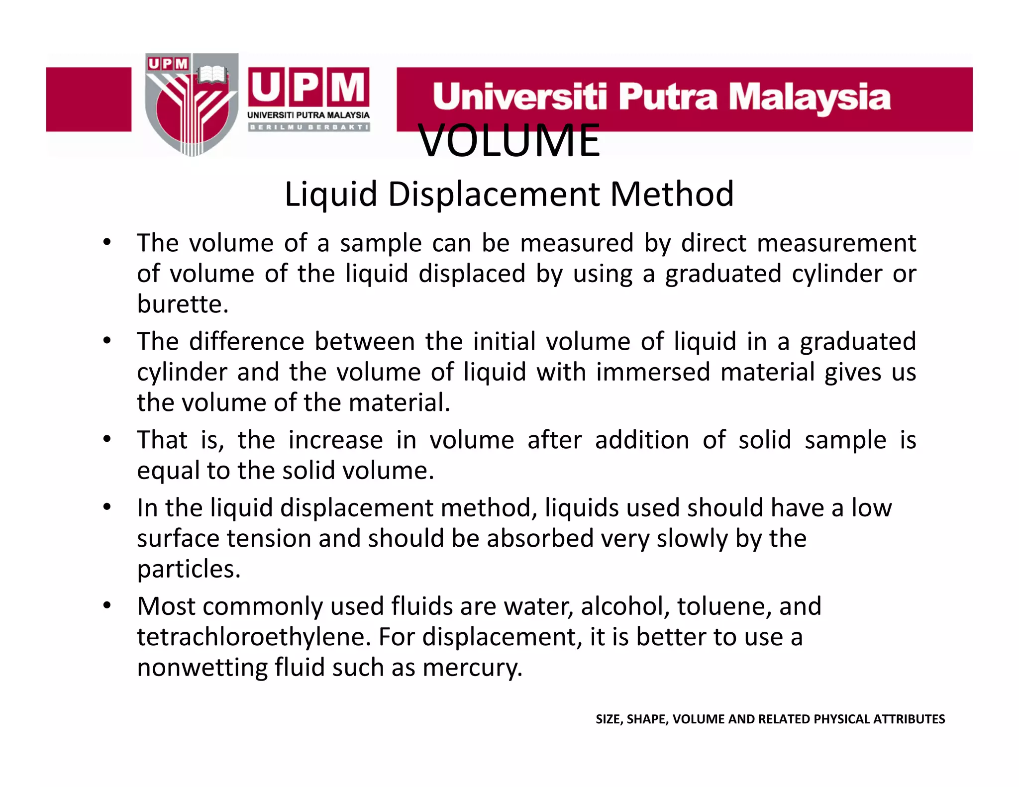 VOLUME
Liquid Displacement Method
• The volume of a sample can be measured by direct measurement
of volume of the liquid displaced by using a graduated cylinder or
burette.
• The difference between the initial volume of liquid in a graduated
cylinder and the volume of liquid with immersed material gives us
the volume of the material.
• That is the increase in volume after addition of solid sample is
is,
equal to the solid volume.
• In the liquid displacement method, liquids used should have a low 
surface tension and should be absorbed very slowly by the 
surface tension and should be absorbed very slowly by the
particles. 
• Most commonly used fluids are water, alcohol, toluene, and 
tetrachloroethylene. For displacement, it is better to use a 
tetrachloroethylene For displacement it is better to use a
nonwetting fluid such as mercury. 
SIZE, SHAPE, VOLUME AND RELATED PHYSICAL ATTRIBUTES

 