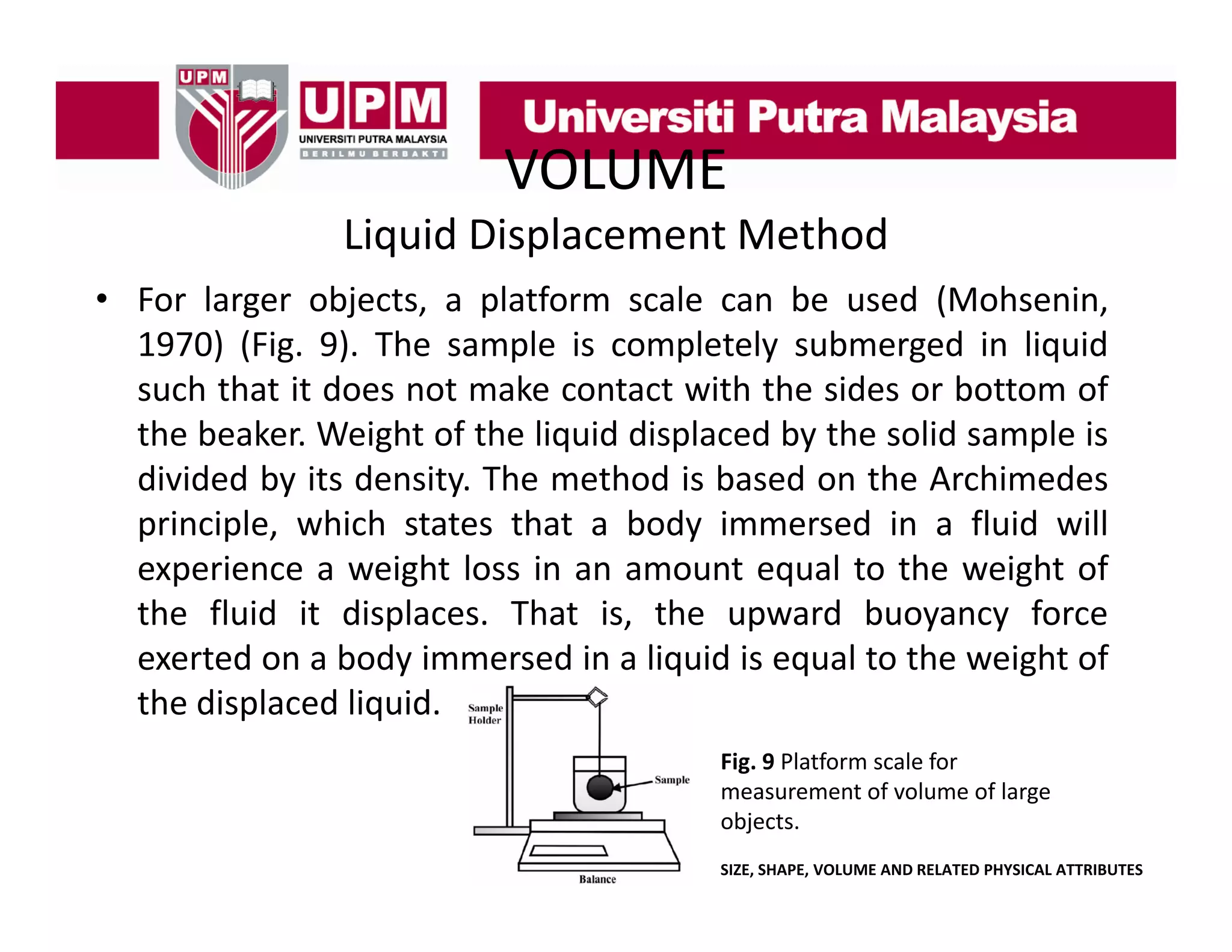 VOLUME
Liquid Displacement Method
• For larger objects a platform scale can be used (Mohsenin
objects,
(Mohsenin,
1970) (Fig. 9). The sample is completely submerged in liquid
such that it does not make contact with the sides or bottom of
the beaker. Weight of the liquid displaced by the solid sample is
divided by its density. The method is based on the Archimedes
p
principle, which states that a body immersed in a fluid will
p ,
y
experience a weight loss in an amount equal to the weight of
the fluid it displaces. That is, the upward buoyancy force
exerted on a body immersed in a liquid is equal to the weight of
the displaced liquid.
Fig. 9 Platform scale for 
measurement of volume of large 
objects.
SIZE, SHAPE, VOLUME AND RELATED PHYSICAL ATTRIBUTES

 