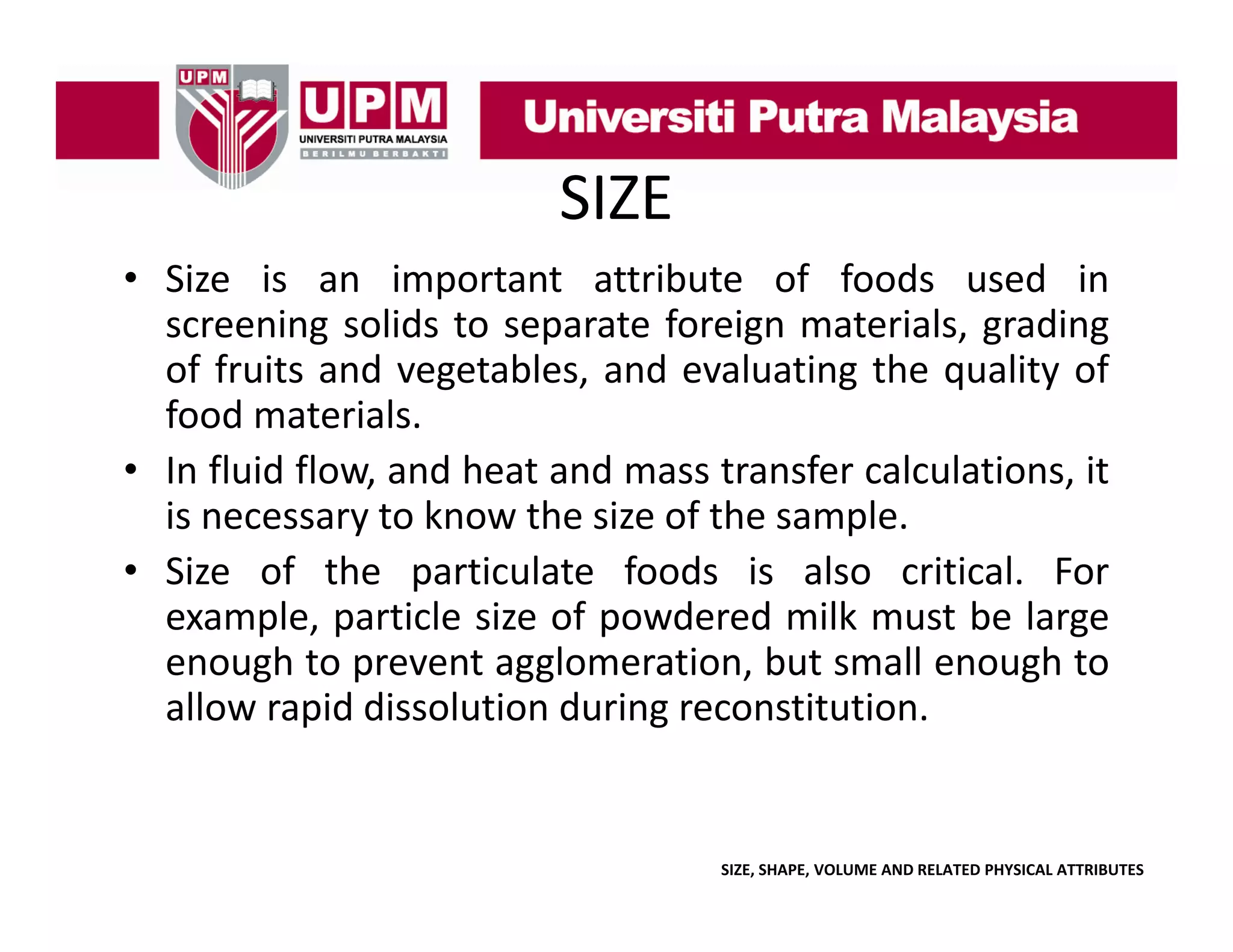 SIZE
• Size is an important attribute of foods used in
p
screening solids to separate foreign materials, grading
of fruits and vegetables, and evaluating the quality of
food materials
materials.
• In fluid flow, and heat and mass transfer calculations, it
y
p
is necessary to know the size of the sample.
• Size of the particulate foods is also critical. For
example, particle size of powdered milk must be large
enough to prevent agglomeration but small enough to
agglomeration,
allow rapid dissolution during reconstitution.

SIZE, SHAPE, VOLUME AND RELATED PHYSICAL ATTRIBUTES

 