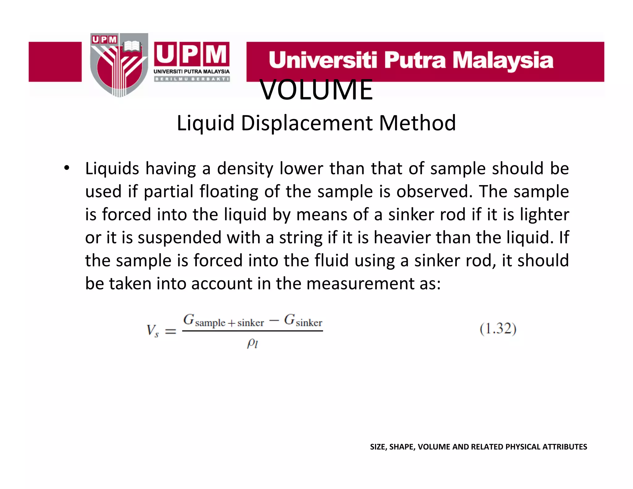 VOLUME
Liquid Displacement Method
• Liquids having a density lower than that of sample should be
used if partial floating of the sample is observed. The sample
is forced into the liquid by means of a sinker rod if it is lighter
or it is suspended with a string if it is heavier than the liquid. If
the sample is forced into the fluid using a sinker rod, it should
be taken into account in the measurement as:

SIZE, SHAPE, VOLUME AND RELATED PHYSICAL ATTRIBUTES

 