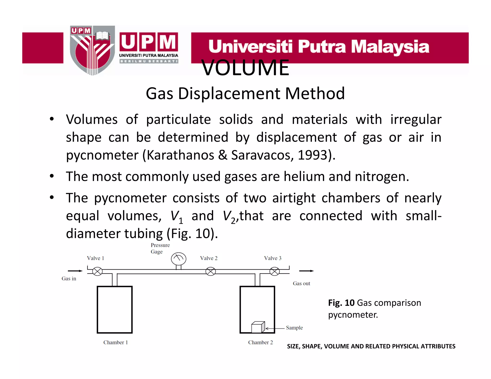 VOLUME
Gas Displacement Method
• Volumes of particulate solids and materials with irregular
shape can be determined by displacement of gas or air in
pycnometer (Karathanos & Saravacos, 1993).
• The most commonly used gases are helium and nitrogen.
• The pycnometer consists of two airtight chambers of nearly
equal volumes V1 and V2,that are connected with small
volumes,
that
small‐
diameter tubing (Fig. 10).

Fig. 10 Gas comparison 
pycnometer.
SIZE, SHAPE, VOLUME AND RELATED PHYSICAL ATTRIBUTES

 