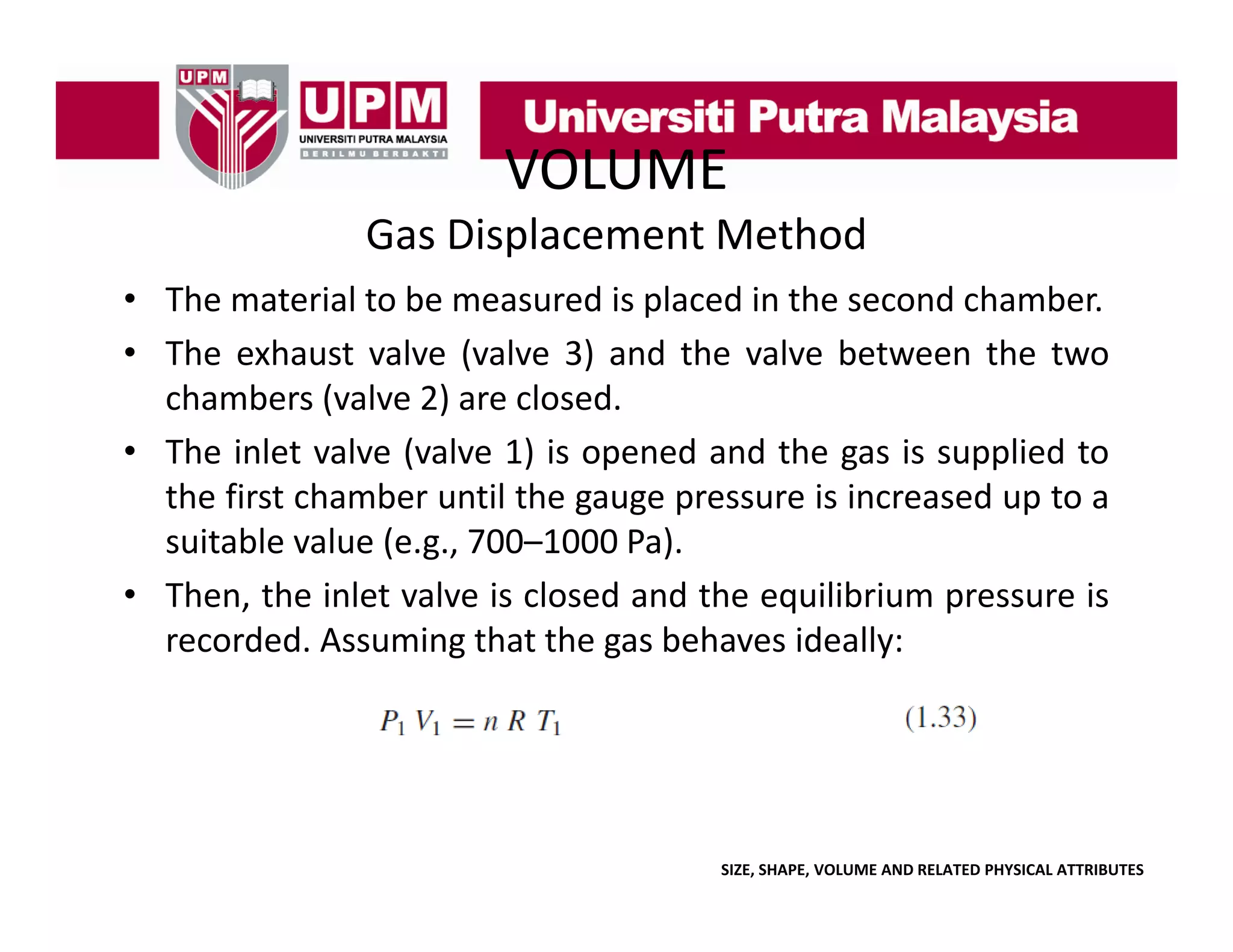 VOLUME
Gas Displacement Method
• The material to be measured is placed in the second chamber
chamber.
• The exhaust valve (valve 3) and the valve between the two
chambers (valve 2) are closed.
(
)
• The inlet valve (valve 1) is opened and the gas is supplied to
the first chamber until the gauge pressure is increased up to a
suitable value (e g 700 1000 Pa)
(e.g., 700–1000 Pa).
• Then, the inlet valve is closed and the equilibrium pressure is
g
g
y
recorded. Assuming that the gas behaves ideally:

SIZE, SHAPE, VOLUME AND RELATED PHYSICAL ATTRIBUTES

 