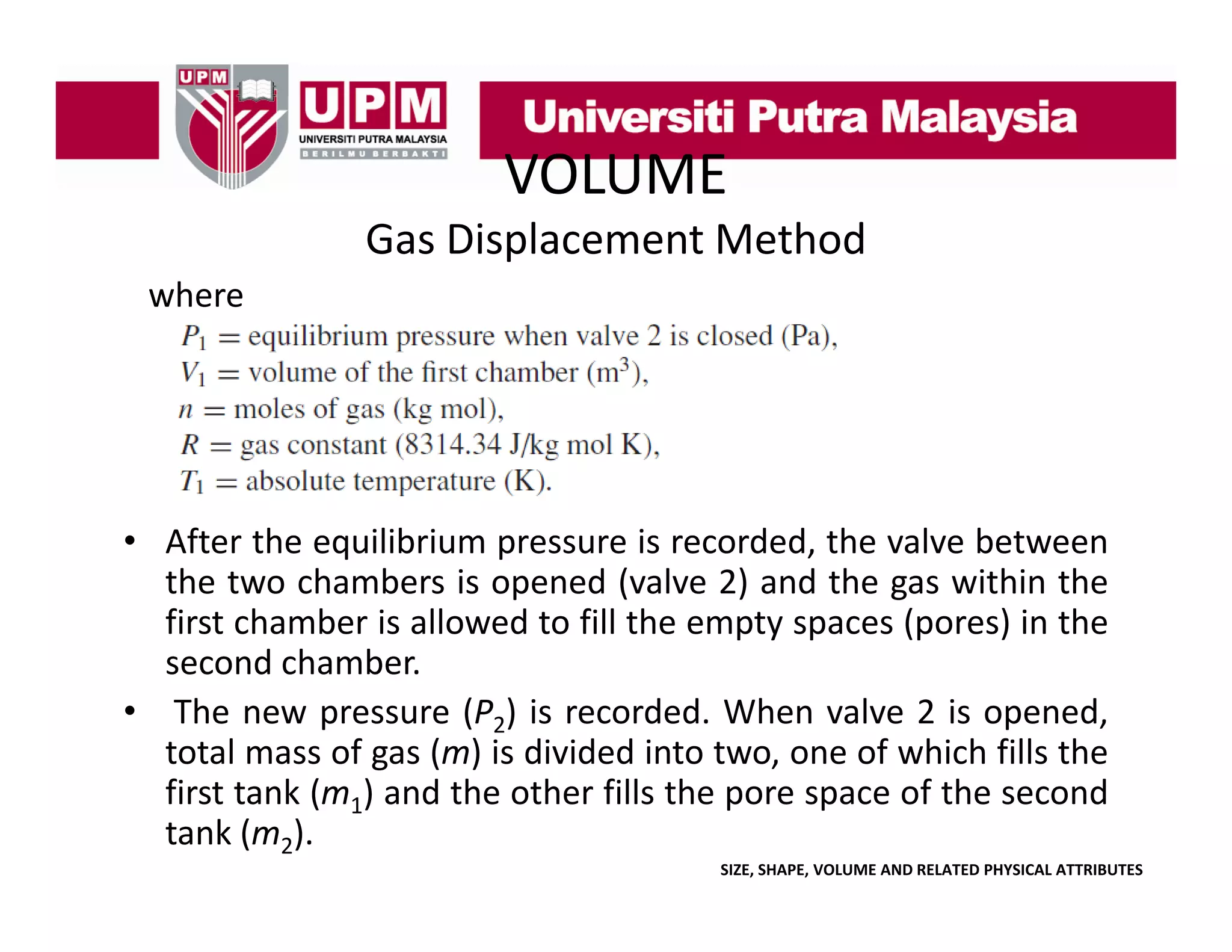 VOLUME
Gas Displacement Method
where

• After the equilibrium pressure is recorded the valve between
recorded,
the two chambers is opened (valve 2) and the gas within the
first chamber is allowed to fill the empty spaces (pores) in the
second chamber.
d h b
• The new pressure (P2) is recorded. When valve 2 is opened,
total mass of gas (m) is divided into two, one of which fills the
first tank (m1) and the other fills the pore space of the second
tank (m2).
SIZE, SHAPE, VOLUME AND RELATED PHYSICAL ATTRIBUTES

 