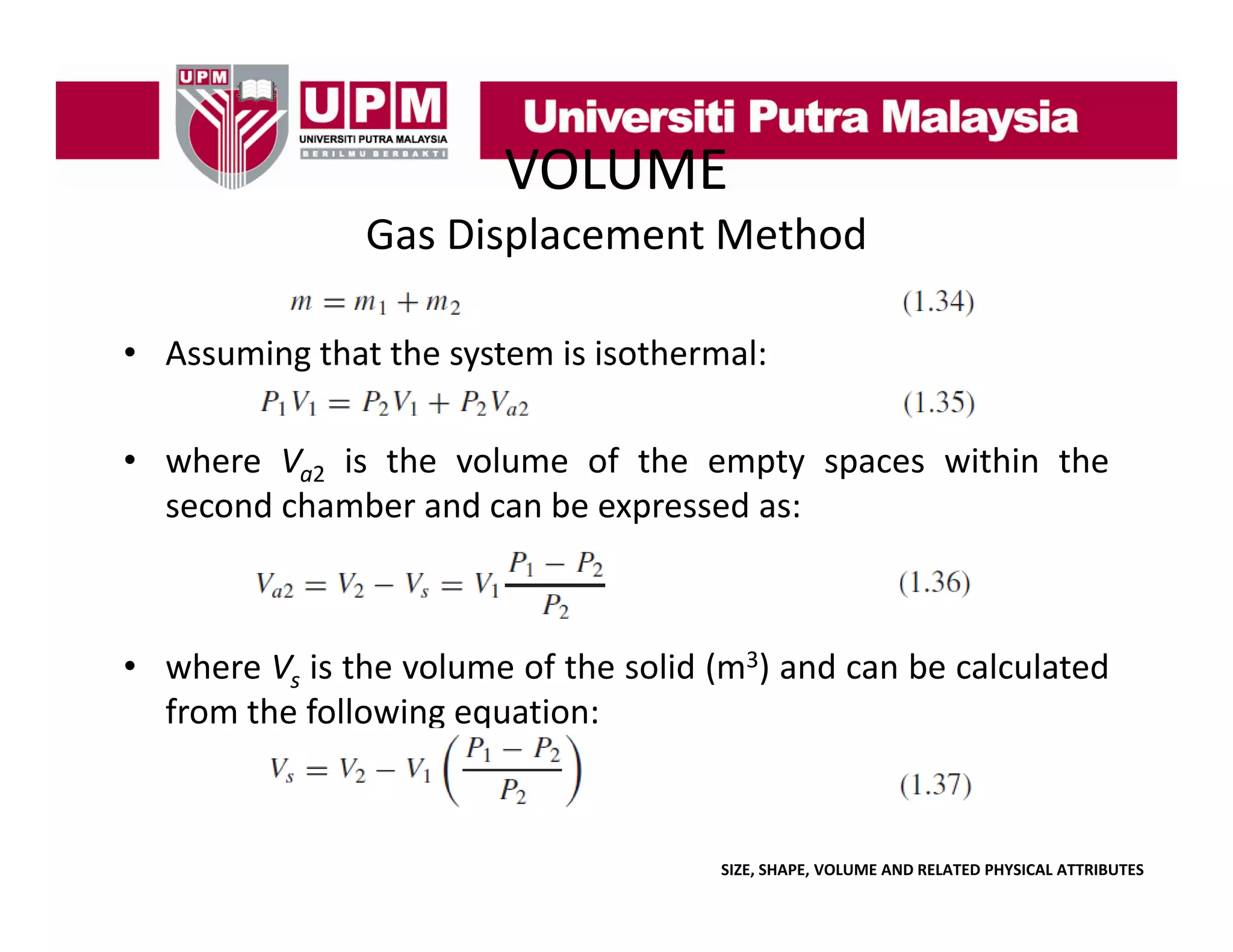 VOLUME
Gas Displacement Method
• Assuming that the system is isothermal:
• where Va2 is the volume of the empty spaces within the
second chamber and can be expressed as:

• where Vs i the volume of the solid ( 3) and can b calculated
h
is h
l
f h
lid (m
d
be l l d
from the following equation:

SIZE, SHAPE, VOLUME AND RELATED PHYSICAL ATTRIBUTES

 
