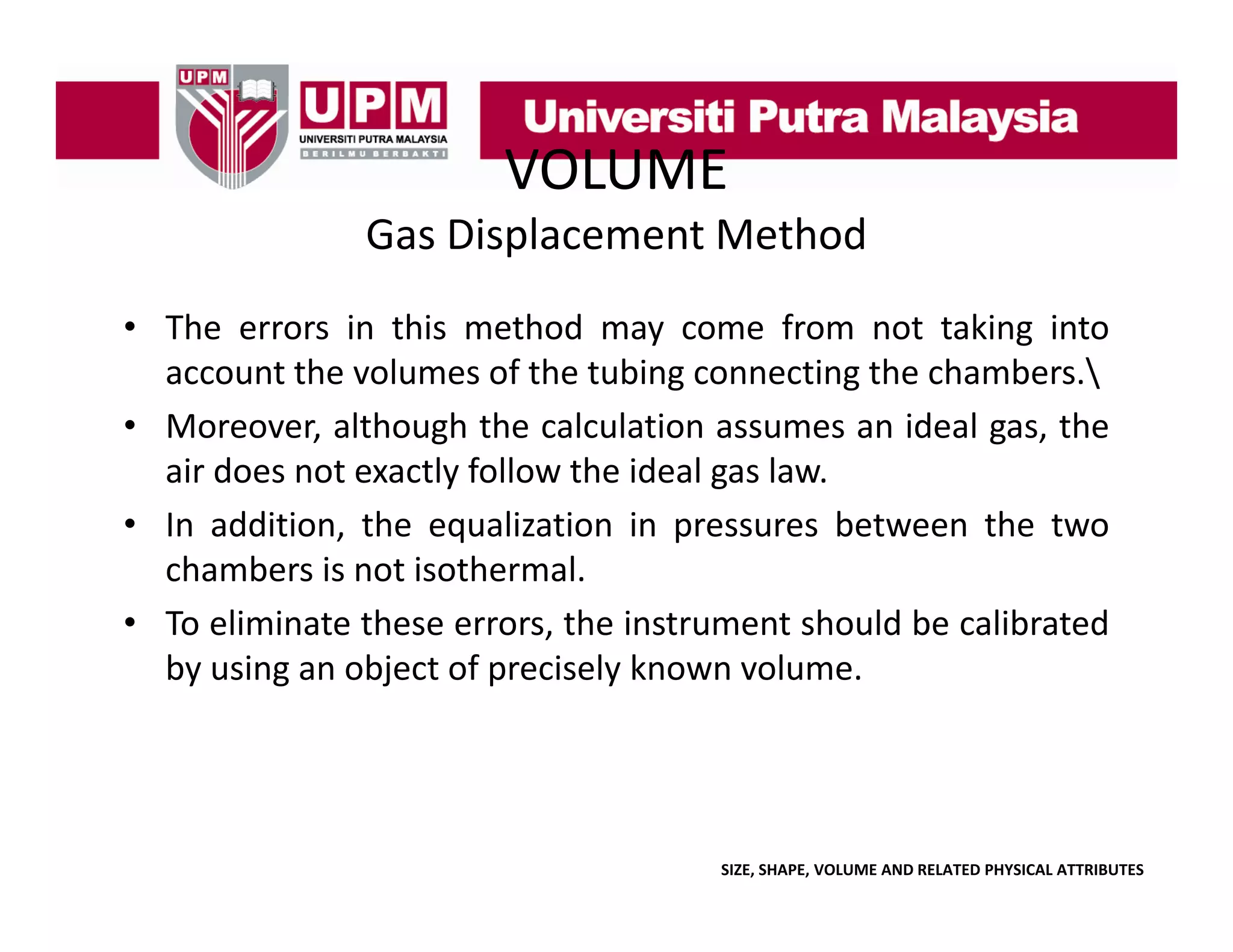 VOLUME
Gas Displacement Method
• The errors in this method may come from not taking into
account the volumes of the tubing connecting the chambers.
• M
Moreover, although the calculation assumes an id l gas, the
lh
h h
l l i
ideal
h
air does not exactly follow the ideal gas law.
• In addition, the equalization in pressures between the two
chambers is not isothermal.
• To eliminate these errors, the instrument should be calibrated
by i
b using an object of precisely k
bj
f
i l known volume.
l

SIZE, SHAPE, VOLUME AND RELATED PHYSICAL ATTRIBUTES

 