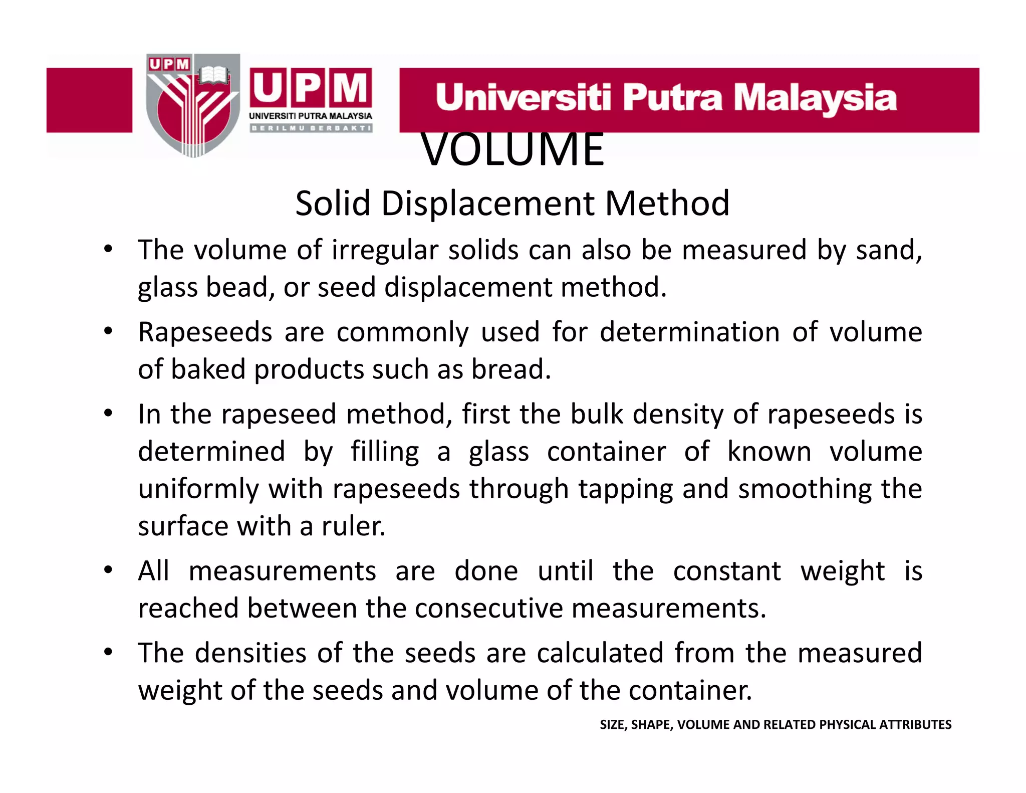 VOLUME
Solid Displacement Method
• The volume of irregular solids can also be measured by sand
sand,
glass bead, or seed displacement method.
• Rapeseeds are commonly used for determination of volume
p
y
of baked products such as bread.
• In the rapeseed method, first the bulk density of rapeseeds is
determined by filling a glass container of known volume
uniformly with rapeseeds through tapping and smoothing the
surface with a ruler.
• All measurements are done until the constant weight is
reached between the consecutive measurements.
• Th d iti of th seeds are calculated f
The densities f the
d
l l t d from th measured
the
d
weight of the seeds and volume of the container.
SIZE, SHAPE, VOLUME AND RELATED PHYSICAL ATTRIBUTES

 
