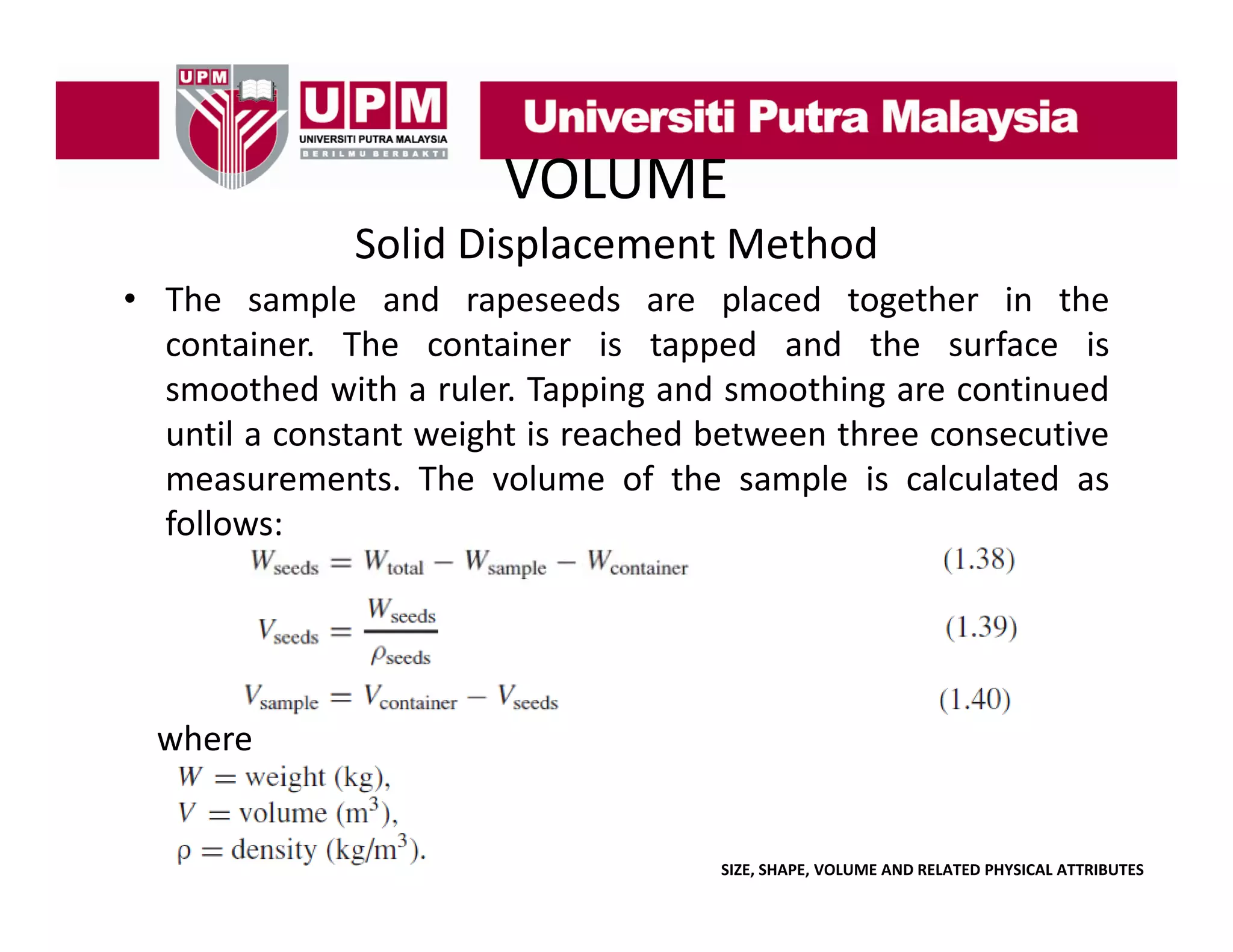 VOLUME
Solid Displacement Method
• The sample and rapeseeds are placed together in the
container. The container is tapped and the surface is
smoothed with a ruler. Tapping and smoothing are continued
until a constant weight is reached between three consecutive
measurements. The volume of the sample is calculated as
follows:

where

SIZE, SHAPE, VOLUME AND RELATED PHYSICAL ATTRIBUTES

 