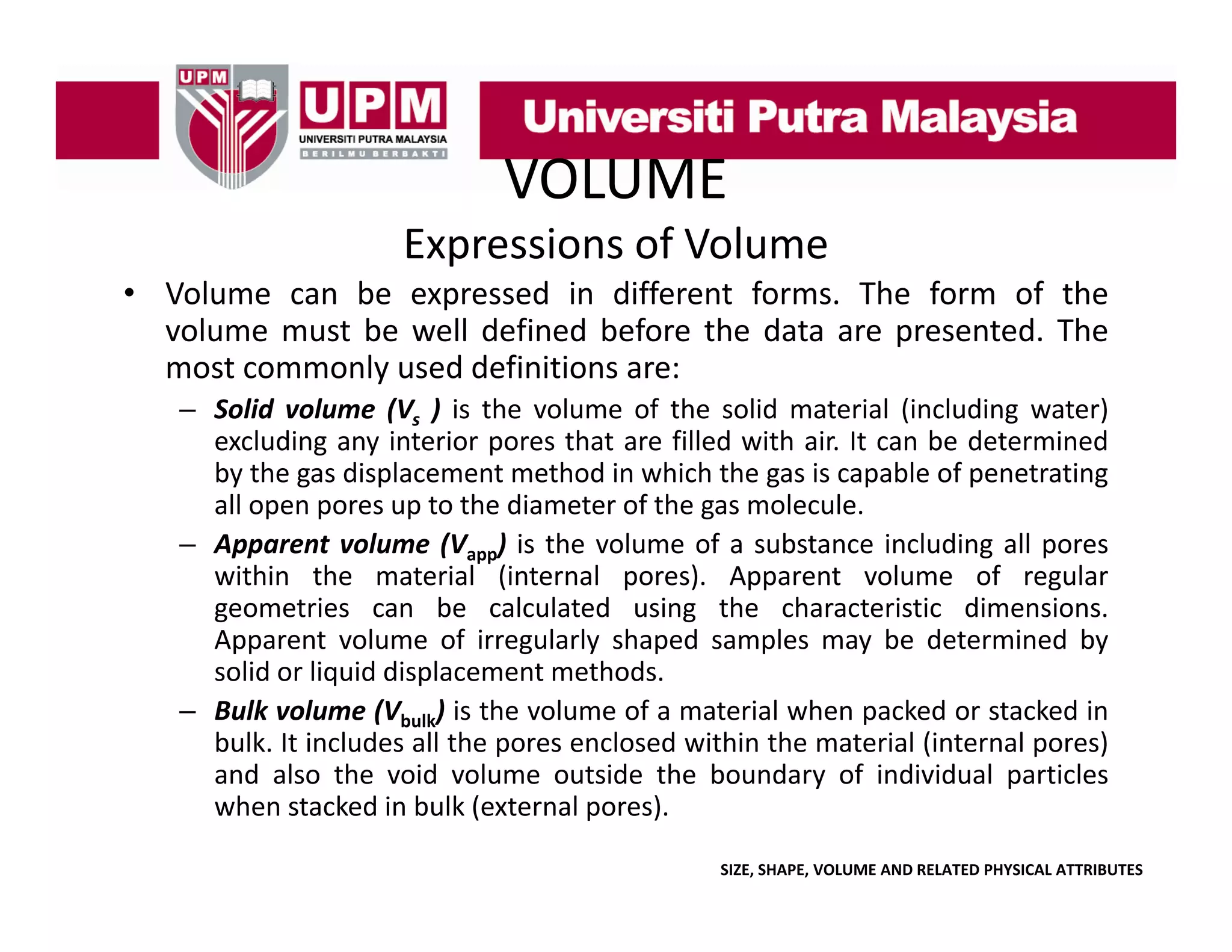 VOLUME
Expressions of Volume
• Volume can be expressed in different forms The form of the
forms.
volume must be well defined before the data are presented. The
most commonly used definitions are:
– Solid volume (Vs ) is the volume of the solid material (including water)
excluding any interior pores that are filled with air. It can be determined
by the gas displacement method in which the gas is capable of penetrating
all open pores up to the diameter of the gas molecule.
– A
Apparent volume (Vapp) i the volume of a substance i l di all pores
l
is h
l
f
b
including ll
within the material (internal pores). Apparent volume of regular
geometries can be calculated using the characteristic dimensions.
Apparent volume of irregularly shaped samples may be determined by
solid or liquid displacement methods.
– Bulk volume (Vbulk) is the volume of a material when packed or stacked in
bulk. It includes all the pores enclosed within the material (internal pores)
and also the void volume outside the boundary of individual particles
when stacked in bulk (external pores).
SIZE, SHAPE, VOLUME AND RELATED PHYSICAL ATTRIBUTES

 