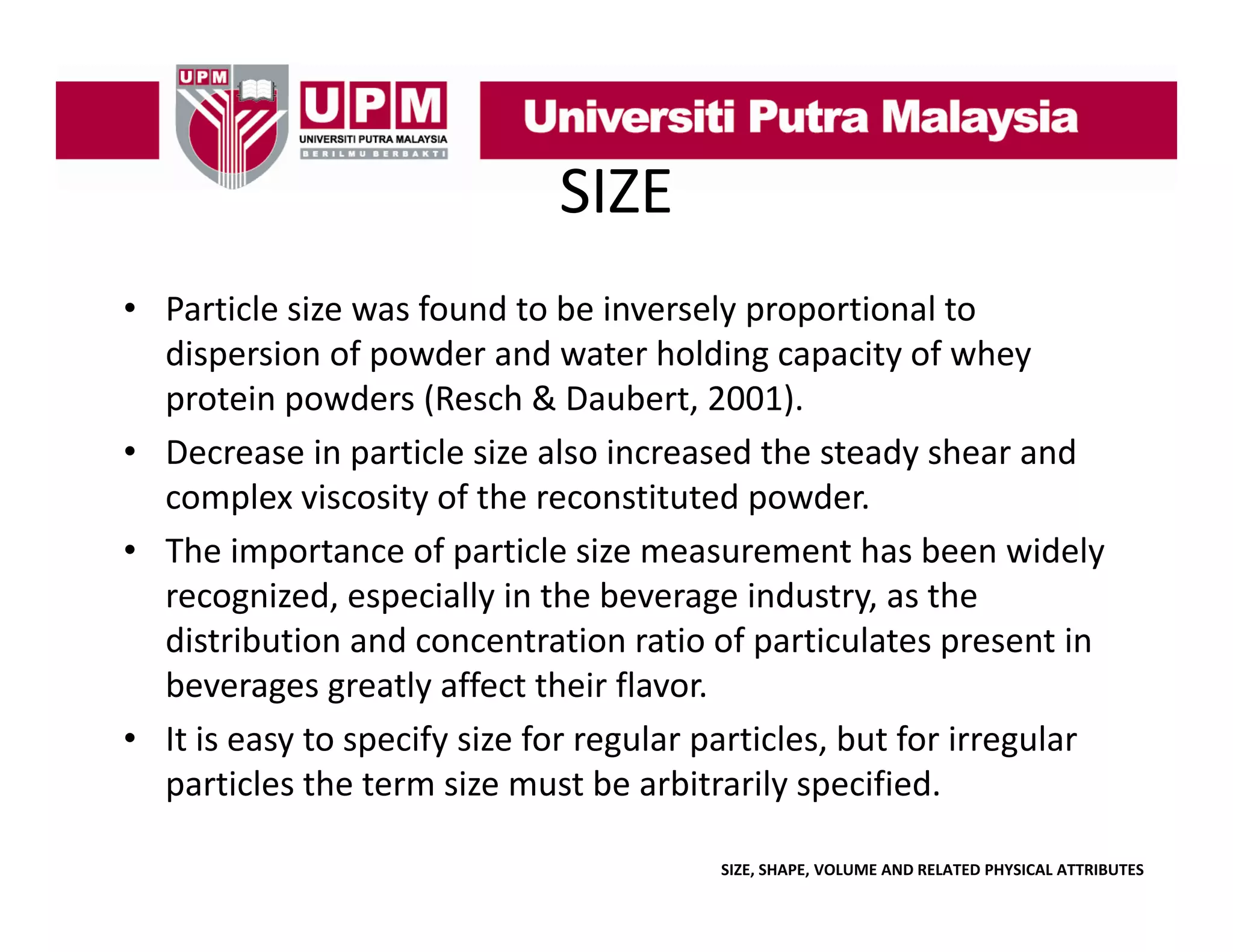 SIZE
• Particle size was found to be inversely proportional to 
l
f
d b
l
l
dispersion of powder and water holding capacity of whey 
p
protein powders (Resch & Daubert, 2001). 
p
(
)
• Decrease in particle size also increased the steady shear and 
complex viscosity of the reconstituted powder.
• The importance of particle size measurement has been widely 
recognized, especially in the beverage industry, as the 
distribution and concentration ratio of particulates present in 
p
p
beverages greatly affect their flavor.
• It is easy to specify size for regular particles, but for irregular 
particles the term size must be arbitrarily specified.
ti l th t
i
tb
bit il
ifi d
SIZE, SHAPE, VOLUME AND RELATED PHYSICAL ATTRIBUTES

 