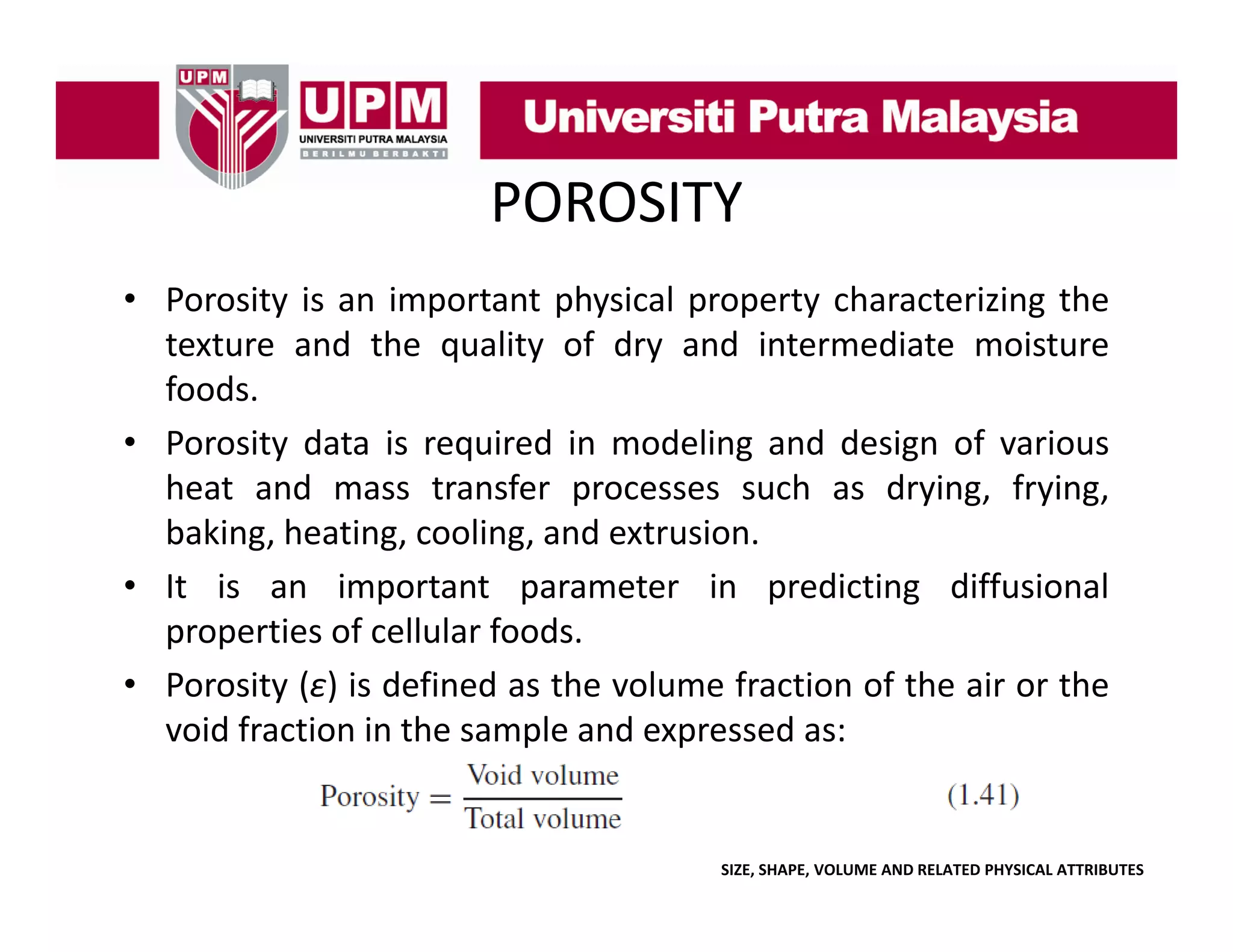 POROSITY
• Porosity is an important physical property characterizing the
texture and the quality of dry and intermediate moisture
foods.
• Porosity data is required in modeling and design of various
heat and mass transfer processes such as drying, frying,
baking, heating, cooling,
baking heating cooling and extrusion
extrusion.
• It is an important parameter in predicting diffusional
properties of cellular foods.
• Porosity (ε) is defined as the volume fraction of the air or the
void fraction in the sample and expressed as:

SIZE, SHAPE, VOLUME AND RELATED PHYSICAL ATTRIBUTES

 