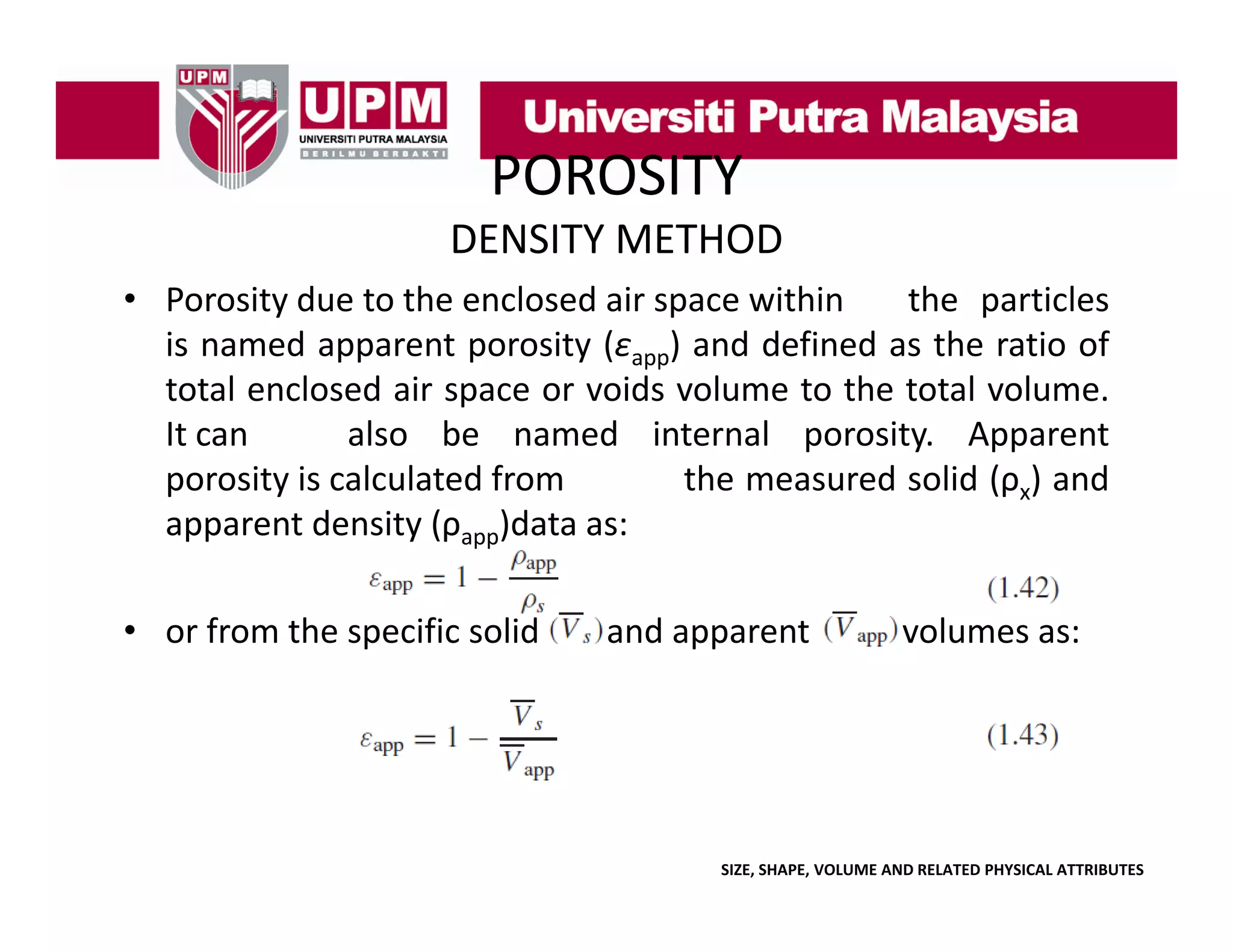 POROSITY
DENSITY METHOD
• Porosity due to the enclosed air space within
the particles
is named apparent porosity (εapp) and defined as the ratio of
total enclosed air space or voids volume to the total volume.
It can
also be named internal porosity. Apparent
porosity is calculated from
the measured solid (ρx) and
apparent density (ρapp)data as:
pp
y
)
• or from the specific solid

and apparent

volumes as:

SIZE, SHAPE, VOLUME AND RELATED PHYSICAL ATTRIBUTES

 