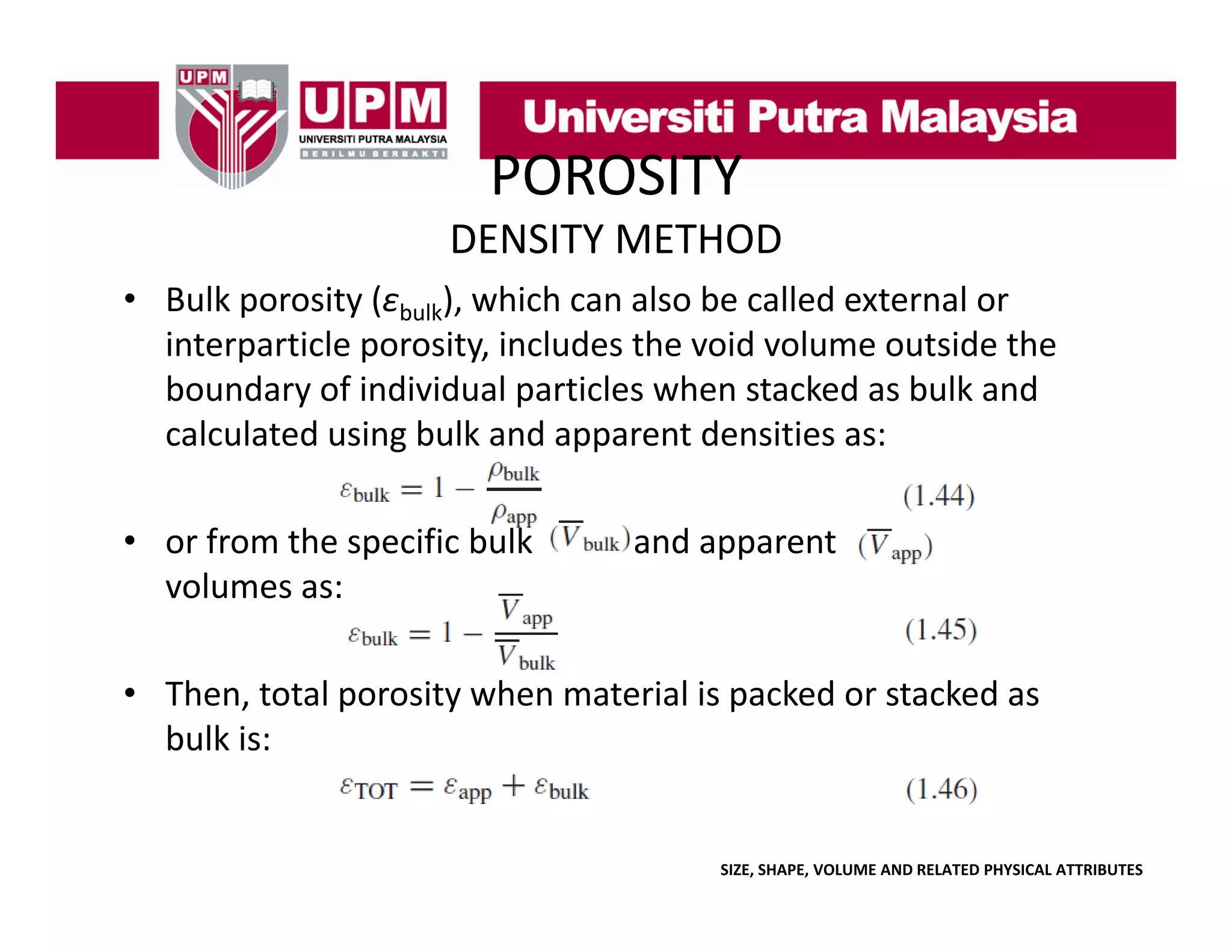 POROSITY
DENSITY METHOD
• Bulk porosity (εbulk) which can also be called external or
Bulk porosity (ε ), which can also be called external or 
interparticle porosity, includes the void volume outside the 
boundary of individual particles when stacked as bulk and 
calculated using bulk and apparent densities as:
• or from the specific bulk
or from the specific bulk 
volumes as:

and apparent 
and apparent

• Then, total porosity when material is packed or stacked as 
bulk is:

SIZE, SHAPE, VOLUME AND RELATED PHYSICAL ATTRIBUTES

 