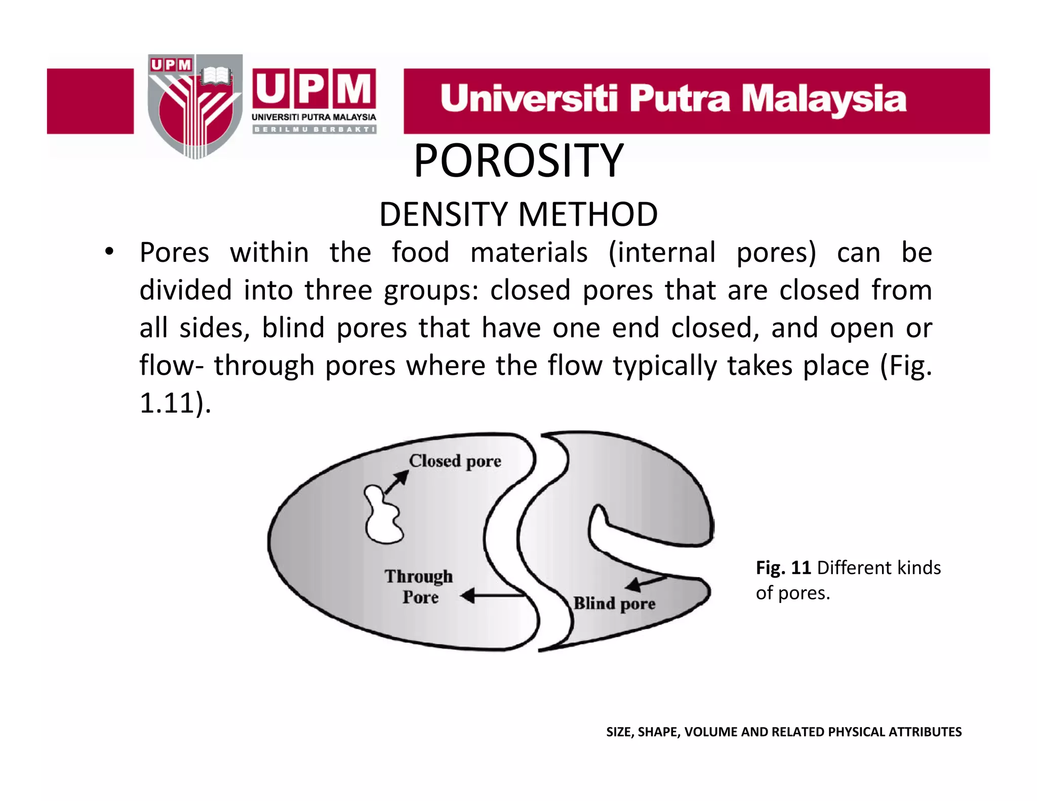 POROSITY
DENSITY METHOD

• Pores within the food materials (internal pores) can be
divided into three groups: closed pores that are closed from
all sides, blind pores that have one end closed, and open or
flow‐ through pores where the flow typically takes place (Fig.
1.11).

Fig. 11 Different kinds 
of pores.

SIZE, SHAPE, VOLUME AND RELATED PHYSICAL ATTRIBUTES

 
