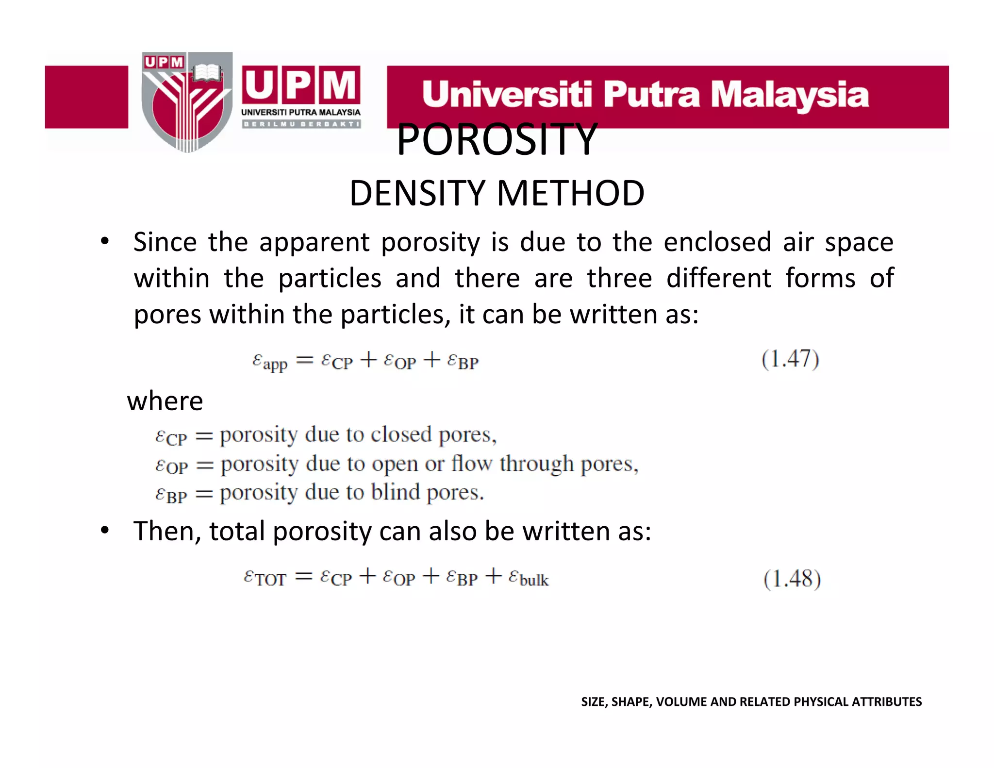POROSITY
DENSITY METHOD
• Since the apparent porosity is due to the enclosed air space
within the particles and there are three different forms of
pores within the particles, it can be written as:
where

• Then total porosity can also be written as:
Then,

SIZE, SHAPE, VOLUME AND RELATED PHYSICAL ATTRIBUTES

 