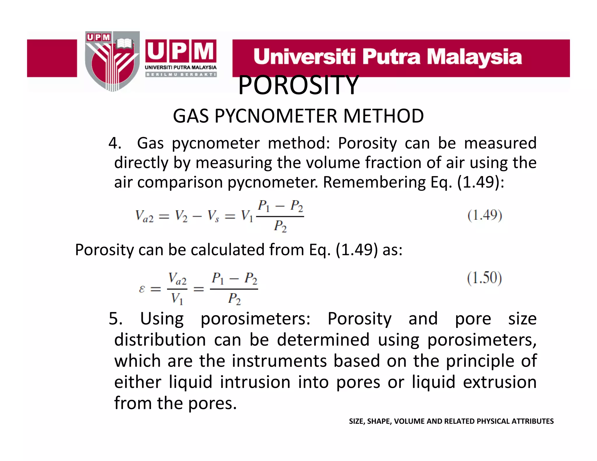 POROSITY
GAS PYCNOMETER METHOD
4.
4 Gas pycnometer method: Porosity can be measured
directly by measuring the volume fraction of air using the
air comparison pycnometer. Remembering Eq. (1.49):

Porosity can be calculated from Eq. (1.49) as:

5.
5 Using porosimeters: Porosity and pore size
distribution can be determined using porosimeters,
which are the instruments based on the principle of
either li id i
i h liquid intrusion i
i into pores or li id extrusion
liquid
i
from the pores.
SIZE, SHAPE, VOLUME AND RELATED PHYSICAL ATTRIBUTES

 