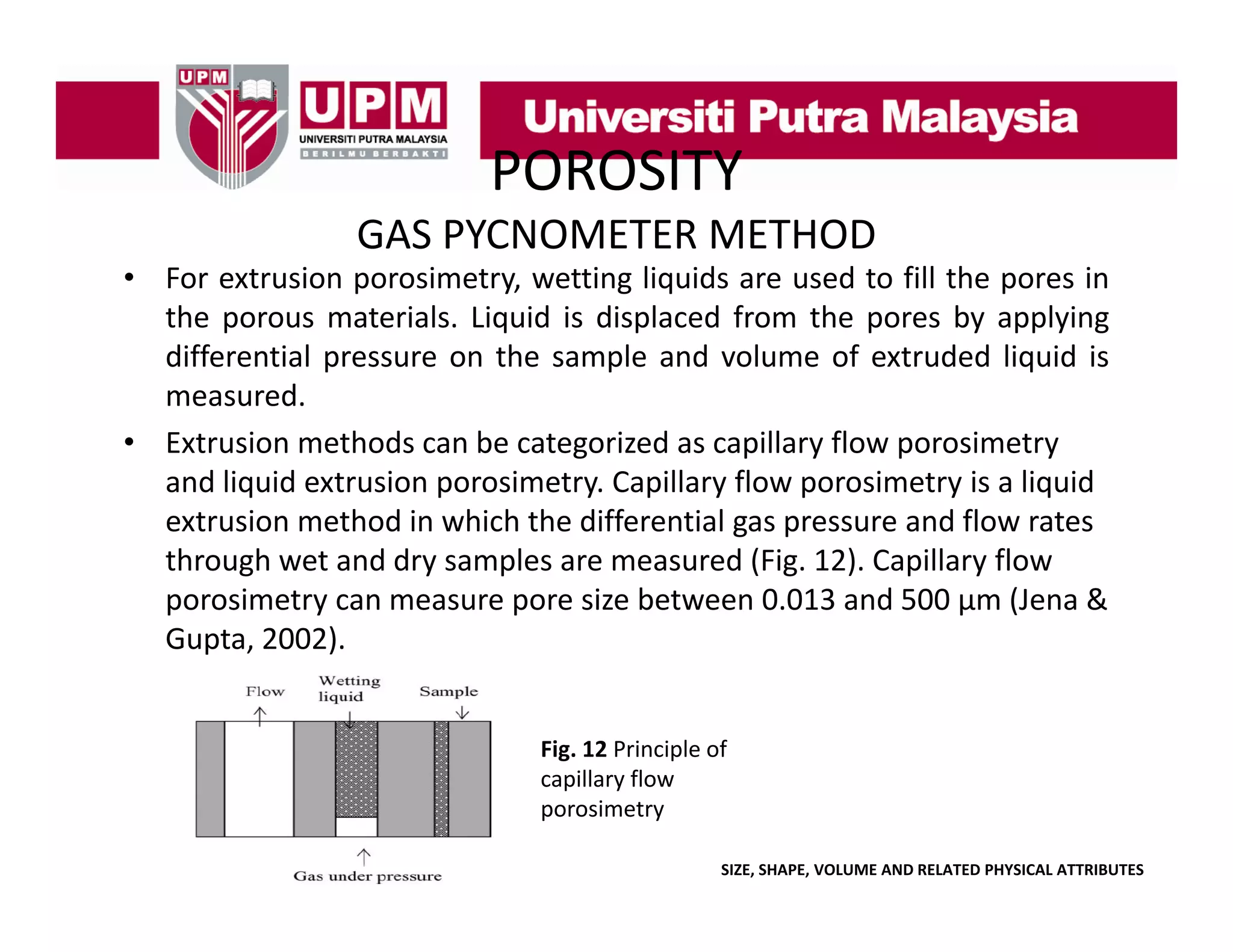POROSITY
GAS PYCNOMETER METHOD

• For extrusion porosimetry, wetting liquids are used to fill the pores in
the porous materials. Liquid is displaced from the pores by applying
differential pressure on the sample and volume of extruded liquid is
measured.
• Extrusion methods can be categorized as capillary flow porosimetry
and liquid extrusion porosimetry. Capillary flow porosimetry is a liquid 
extrusion method in which the differential gas pressure and flow rates 
g p
through wet and dry samples are measured (Fig. 12). Capillary flow 
porosimetry can measure pore size between 0.013 and 500 μm (Jena & 
Gupta, 2002).
Fig. 12 Principle of 
capillary flow 
capillary flow
porosimetry
SIZE, SHAPE, VOLUME AND RELATED PHYSICAL ATTRIBUTES

 