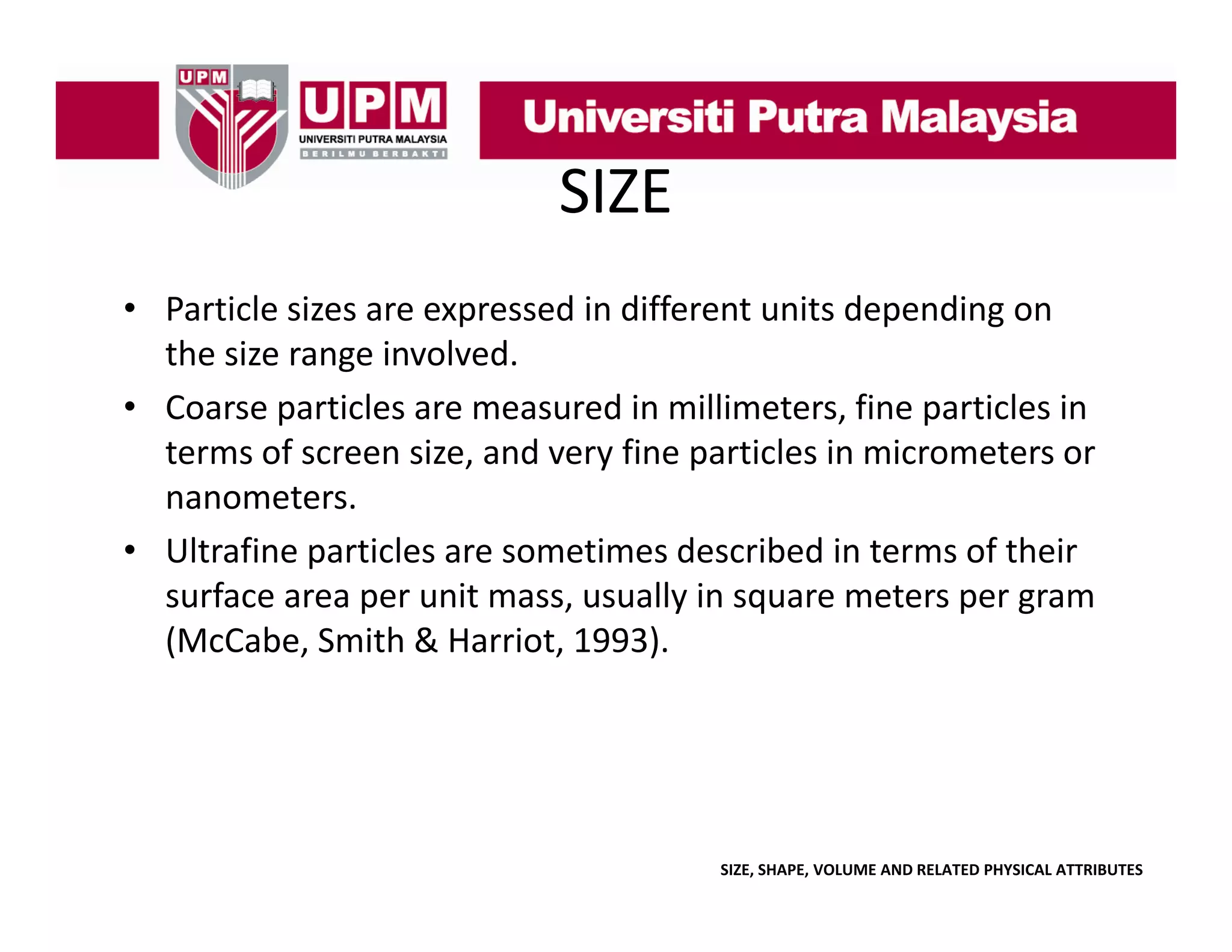 SIZE
• Particle sizes are expressed in different units depending on 
l
d d ff
d
d
the size range involved. 
• Coarse particles are measured in millimeters, fine particles in
Coarse particles are measured in millimeters, fine particles in 
terms of screen size, and very fine particles in micrometers or 
nanometers. 
• Ultrafine particles are sometimes described in terms of their 
surface area per unit mass, usually in square meters per gram 
(
(McCabe, Smith & Harriot, 1993).
,
,
)

SIZE, SHAPE, VOLUME AND RELATED PHYSICAL ATTRIBUTES

 